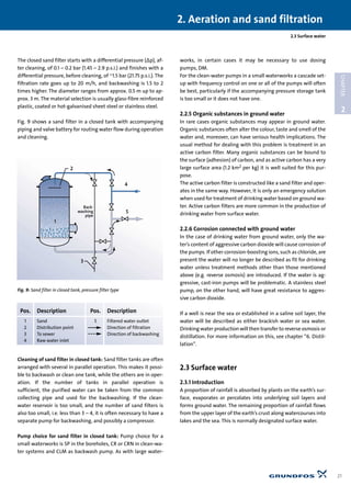 The closed sand filter starts with a differential pressure (∆p), af-
ter cleaning, of 0.1 – 0.2 bar (1.45 – 2.9 p.s.i.) and finishes with a
differential pressure, before cleaning, of ~1.5 bar (21.75 p.s.i.). The
filtration rate goes up to 20 m/h, and backwashing is 1.5 to 2
times higher. The diameter ranges from approx. 0.5 m up to ap-
prox. 3 m. The material selection is usually glass-fibre reinforced
plastic, coated or hot-galvanised sheet steel or stainless steel.
Fig. 9 shows a sand filter in a closed tank with accompanying
piping and valve battery for routing water flow during operation
and cleaning.
Cleaning of sand filter in closed tank: Sand filter tanks are often
arranged with several in parallel operation. This makes it possi-
ble to backwash or clean one tank, while the others are in oper-
ation. If the number of tanks in parallel operation is
sufficient, the purified water can be taken from the common
collecting pipe and used for the backwashing. If the clean-
water reservoir is too small, and the number of sand filters is
also too small, i.e. less than 3 – 4, it is often necessary to have a
separate pump for backwashing, and possibly a compressor.
Pump choice for sand filter in closed tank: Pump choice for a
small waterworks is SP in the boreholes, CR or CRN in clean-wa-
ter systems and CLM as backwash pump. As with large water-
works, in certain cases it may be necessary to use dosing
pumps, DM.
For the clean-water pumps in a small waterworks a cascade set-
up with frequency control on one or all of the pumps will often
be best, particularly if the accompanying pressure storage tank
is too small or it does not have one.
2.2.5 Organic substances in ground water
In rare cases organic substances may appear in ground water.
Organic substances often alter the colour, taste and smell of the
water and, moreover, can have serious health implications. The
usual method for dealing with this problem is treatment in an
active carbon filter. Many organic substances can be bound to
the surface (adhesion) of carbon, and as active carbon has a very
large surface area (1.2 km2 per kg) it is well suited for this pur-
pose.
The active carbon filter is constructed like a sand filter and oper-
ates in the same way. However, it is only an emergency solution
when used for treatment of drinking water based on ground wa-
ter. Active carbon filters are more common in the production of
drinking water from surface water.
2.2.6 Corrosion connected with ground water
In the case of drinking water from ground water, only the wa-
ter’s content of aggressive carbon dioxide will cause corrosion of
the pumps. If other corrosion-boosting ions, such as chloride, are
present the water will no longer be described as fit for drinking
water unless treatment methods other than those mentioned
above (e.g. reverse osmosis) are introduced. If the water is ag-
gressive, cast-iron pumps will be problematic. A stainless steel
pump, on the other hand, will have great resistance to aggres-
sive carbon dioxide.
If a well is near the sea or established in a saline soil layer, the
water will be described as either brackish water or sea water.
Drinking water production will then transfer to reverse osmosis or
distillation. For more information on this, see chapter “6. Distil-
lation”.
2.3 Surface water
2.3.1 Introduction
A proportion of rainfall is absorbed by plants on the earth’s sur-
face, evaporates or percolates into underlying soil layers and
forms ground water. The remaining proportion of rainfall flows
from the upper layer of the earth’s crust along watercourses into
lakes and the sea. This is normally designated surface water.
2.3 Surface water
2. Aeration and sand filtration
21
2
CHAPTER
4
5
3
1
Back-
washing
pipe
2
Fig. 9: Sand filter in closed tank, pressure filter type
Pos. Description Pos. Description
1 Sand 5 Filtered water outlet
2 Distribution point Direction of filtration
3 To sewer Direction of backwashing
4 Raw water inlet
 