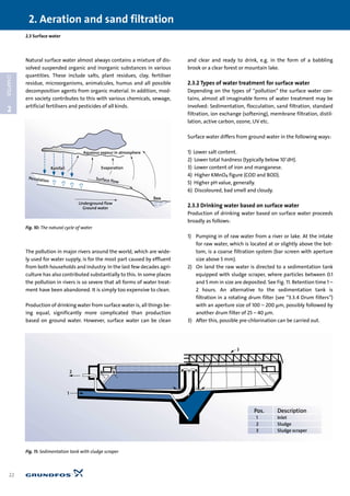 Natural surface water almost always contains a mixture of dis-
solved suspended organic and inorganic substances in various
quantities. These include salts, plant residues, clay, fertiliser
residue, microorganisms, animalcules, humus and all possible
decomposition agents from organic material. In addition, mod-
ern society contributes to this with various chemicals, sewage,
artificial fertilisers and pesticides of all kinds.
The pollution in major rivers around the world, which are wide-
ly used for water supply, is for the most part caused by effluent
from both households and industry. In the last few decades agri-
culture has also contributed substantially to this. In some places
the pollution in rivers is so severe that all forms of water treat-
ment have been abandoned. It is simply too expensive to clean.
Production of drinking water from surface water is, all things be-
ing equal, significantly more complicated than production
based on ground water. However, surface water can be clean
and clear and ready to drink, e.g. in the form of a babbling
brook or a clear forest or mountain lake.
2.3.2 Types of water treatment for surface water
Depending on the types of “pollution” the surface water con-
tains, almost all imaginable forms of water treatment may be
involved: Sedimentation, flocculation, sand filtration, standard
filtration, ion exchange (softening), membrane filtration, distil-
lation, active carbon, ozone, UV etc.
Surface water differs from ground water in the following ways:
1) Lower salt content.
2) Lower total hardness (typically below 10°dH).
3) Lower content of iron and manganese.
4) Higher KMnO4 figure (COD and BOD).
5) Higher pH value, generally.
6) Discoloured, bad smell and cloudy.
2.3.3 Drinking water based on surface water
Production of drinking water based on surface water proceeds
broadly as follows:
1) Pumping in of raw water from a river or lake. At the intake
for raw water, which is located at or slightly above the bot-
tom, is a coarse filtration system (bar screen with aperture
size above 5 mm).
2) On land the raw water is directed to a sedimentation tank
equipped with sludge scraper, where particles between 0.1
and 5 mm in size are deposited. See Fig. 11. Retention time 1 –
2 hours. An alternative to the sedimentation tank is
filtration in a rotating drum filter (see “3.3.4 Drum filters”)
with an aperture size of 100 – 200 µm, possibly followed by
another drum filter of 25 – 40 µm.
3) After this, possible pre-chlorination can be carried out.
2.3 Surface water
2. Aeration and sand filtration
22
2
CHAPTER
Underground flow
Ground water
EvaporationRainfall
Aqueous vapour in atmosphere
Sea
Percolation
Surface flow
Fig. 10: The natural cycle of water
2
1
3
Pos. Description
1 Inlet
2 Sludge
3 Sludge scraper
Fig. 11: Sedimentation tank with sludge scraper
 