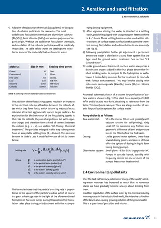 4) Addition of flocculation chemicals (coagulants) for coagula-
tion of colloidal particles in the raw water. The most
widely-used flocculation chemicals are aluminium sulphate
[Al2(SO4)], ferric chloride [FeCl3] and various polymers of or-
ganic origin. Without the addition of flocculation chemicals,
sedimentation of the colloidal particles would be practically
impossible. The table below shows the settling time in wa-
ter for some of the materials that are found in water.
The addition of the flocculating agents results in an increase
in the electrical cohesive attraction between the colloids, af-
ter which they form flocks, which in turn by means of mass
cohesive attraction agglomerate in even larger particles. An
explanation for the behaviour of the flocculating agents is
that, like the colloids, they are charged ions, but with oppo-
site charge, and therefore form a kind of cement between
the colloids (e.g. + – +), see section “8.5 Theory: Chemical
treatment”. The particles enlarged in this way subsequently
have an acceptable settling time (3 – 4 hours). This can also
be seen in Stoke’s Law. A modified version of this is shown
below:
The formula shows that the particle’s settling rate is propor-
tional to the square of the particle’s radius, which of course
is a great advantage seen in the light of the aforementioned
formation of flocs and lumps during flocculation.The floccu-
lation takes place during pH adjustment with the accompa-
nying dosing equipment.
5) After vigorous stirring the water is directed to a settling
basin, possibly equipped with sludge scraper. Retention time
is 4 – 5 hours. These settling basins are also used within oth-
er variants of surface-water purification that combine chem-
ical mixing, flocculation and sedimentation in one assembly.
See Fig. 12.
6) Following precipitation further pH adjustment is performed
before the water is clarified in a sand filter system like the
type used for ground water treatment. See section “2.2
Ground water”.
7) Unlike ground water treatment, surface water always has a
disinfection process added in the final phase before the fin-
ished drinking water is pumped to the hydrophore or water
tower. It is also fairly common for the treatment to conclude
with flavour enhancement. This may involve dosing with
potassium permanganate [KMnO4], ozone [O3] or chlorine
dioxide [ClO2].
An overall schematic sketch of a system for purification of sur-
face water is shown in Fig. 13 The plant has a capacity of 3,800
m3/h and is located near Paris, obtaining its raw water from the
Seine. This is only one example. There are a large number of vari-
ants for purification systems for surface water.
Pump choice is as follows:
Raw water inlet: SP in the river or NK on land (possibly with
vacuum system for self-priming). Only
small lift to overcome any friction loss,
geometric difference of level and pressure
loss in the filter before the first basin.
Dosing: Unlike ground water systems, these have
several dosing points, and several of these
offer the option of dosing in liquid form
(using dosing pumps).
Clean-water system: Small plants - CR or CRN; large plants - NK.
Pumps in cascade layout, possibly with
frequency control on one or more of the
pumps. Pressure or level control.
2.4 Environmental pollutants
Over the last half century pollution of many of the world’s drink-
ing-water resources has increased so much that in numerous
places we have gradually become uneasy about drinking from
them.
In adition to pollution of the surface water by the chemical industry
in many places in the industrialised world, the intensive cultivation
of the land is also causing growing pollution of the ground water.
This is a question of pesticides and nitrate.
2.4 Environmental pollutants
2. Aeration and sand filtration
23
2
CHAPTER
Material Size in mm Settling time per m
Gravel 10 1 sec.
Coarse sand 1 10 sec.
Fine sand 0.1 125 sec.
Clay 0.01 108 min.
Bacteria 0.001 189 hours
Colloids 0.0001 755 days
Table 6: Settling time in water for selected materials
 