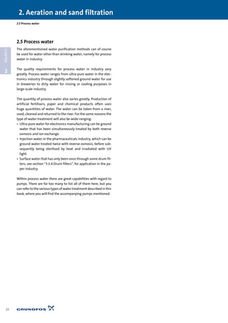 2.5 Process water
The aforementioned water purification methods can of course
be used for water other than drinking water, namely for process
water in industry.
The quality requirements for process water in industry vary
greatly. Process water ranges from ultra-pure water in the elec-
tronics industry through slightly softened ground water for use
in breweries to dirty water for rinsing or cooling purposes in
large-scale industry.
The quantity of process water also varies greatly. Production of
artificial fertilisers, paper and chemical products often uses
huge quantities of water. The water can be taken from a river,
used, cleaned and returned to the river. For the same reasons the
type of water treatment will also be wide-ranging:
• Ultra-pure water for electronics manufacturing can be ground
water that has been simultaneously treated by both reverse
osmosis and ion exchange.
• Injection water in the pharmaceuticals industry, which can be
ground water treated twice with reverse osmosis, before sub-
sequently being sterilised by heat and irradiated with UV
light.
• Surface water that has only been once through some drum fil-
ters, see section “3.3.4 Drum filters”, for application in the pa-
per industry.
Within process water there are great capabilities with regard to
pumps. There are far too many to list all of them here, but you
can refer to the various types of water treatment described in this
book, where you will find the accompanying pumps mentioned.
2.5 Process water
2. Aeration and sand filtration
26
2
CHAPTER
 