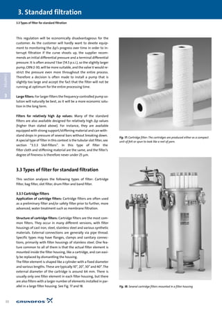 This regulation will be economically disadvantageous for the
customer. As the customer will hardly want to devote equip-
ment to monitoring the ∆p’s progress over time in order to in-
terrupt filtration if the curve shoots up, the supplier recom-
mends an initial differential pressure and a terminal differential
pressure. It is often around 1 bar (14.5 p.s.i.), so the slightly larger
pump, CRN 2-30, will be more suitable, and the valve V would re-
strict the pressure even more throughout the entire process.
Therefore a decision is often made to install a pump that is
slightly too large and accept the fact that the filter will not be
running at optimum for the entire processing time.
Large filters: For larger filters the frequency-controlled pump so-
lution will naturally be best, as it will be a more economic solu-
tion in the long term.
Filters for relatively high ∆p values: Many of the standard
filters are also available designed for relatively high ∆p values
(higher than stated above). For instance, they are available
equipped with strong support/stiffening material and can with-
stand drops in pressure of several bars without breaking down.
A special type of filter in this context is the tubular slot filter, see
section “3.3.3 Slot-filters”. In this type of filter the
filter cloth and stiffening material are the same, and the filter’s
degree of fineness is therefore never under 25 µm.
3.3 Types of filter for standard filtration
This section analyses the following types of filter: Cartridge
filter, bag filter, slot filter, drum filter and band filter.
3.3.1 Cartridge filters
Application of cartridge filters: Cartridge filters are often used
as a preliminary filter and/or safety filter prior to further, more
advanced, water treatment such as membrane filtration.
Structure of cartridge filters: Cartridge filters are the most com-
mon filters. They occur in many different versions, with filter
housings of cast iron, steel, stainless steel and various synthetic
materials. External connections are generally via pipe thread.
Specific types may have flanges, clamps and sanitary connec-
tions, primarily with filter housings of stainless steel. One fea-
ture common to all of them is that the actual filter element is
mounted inside the filter housing, like a cartridge, and can easi-
ly be replaced by dismantling the housing.
The filter element is shaped like a cylinder with a fixed diameter
and various lengths. These are typically 10”, 20”, 30”and 40”. The
external diameter of the cartridge is around 64 mm. There is
usually only one filter element in each filter housing, but there
are also filters with a larger number of elements installed in par-
allel in a large filter housing. See Fig. 17 and 18.
3.3 Types of filter for standard filtration
3. Standard filtration
30
3
CHAPTER
Fig. 17: Cartridge filter: The cartridges are produced either as a compact
unit of felt or spun to look like a reel of yarn.
Fig. 18: Several cartridge filters mounted in a filter housing
 