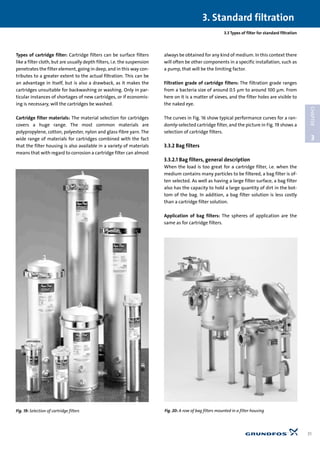 Types of cartridge filter: Cartridge filters can be surface filters
like a filter cloth, but are usually depth filters, i.e. the suspension
penetrates the filter element, going in deep, and in this way con-
tributes to a greater extent to the actual filtration. This can be
an advantage in itself, but is also a drawback, as it makes the
cartridges unsuitable for backwashing or washing. Only in par-
ticular instances of shortages of new cartridges, or if economis-
ing is necessary, will the cartridges be washed.
Cartridge filter materials: The material selection for cartridges
covers a huge range. The most common materials are
polypropylene, cotton, polyester, nylon and glass-fibre yarn. The
wide range of materials for cartridges combined with the fact
that the filter housing is also available in a variety of materials
means that with regard to corrosion a cartridge filter can almost
always be obtained for any kind of medium. In this context there
will often be other components in a specific installation, such as
a pump, that will be the limiting factor.
Filtration grade of cartridge filters: The filtration grade ranges
from a bacteria size of around 0.5 µm to around 100 µm. From
here on it is a matter of sieves, and the filter holes are visible to
the naked eye.
The curves in Fig. 16 show typical performance curves for a ran-
domly-selected cartridge filter, and the picture in Fig. 19 shows a
selection of cartridge filters.
3.3.2 Bag filters
3.3.2.1 Bag filters, general description
When the load is too great for a cartridge filter, i.e. when the
medium contains many particles to be filtered, a bag filter is of-
ten selected. As well as having a large filter surface, a bag filter
also has the capacity to hold a large quantity of dirt in the bot-
tom of the bag. In addition, a bag filter solution is less costly
than a cartridge filter solution.
Application of bag filters: The spheres of application are the
same as for cartridge filters.
3.3 Types of filter for standard filtration
3. Standard filtration
31
3
CHAPTER
Fig. 19: Selection of cartridge filters Fig. 20: A row of bag filters mounted in a filter housing
 