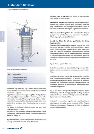 Structure of bag filters: The bag is a filter cloth (surface filter)
shaped like a bag and mounted inside a sturdy filter basket that
functions as a support.
Fig. 21 shows a sectional drawing of a bag filter: The liquid enters
at the top via (1), and is conveyed down into the bag, which is fit-
ted inside the basket (3). After passing through the bag and bas-
ket the filtrate leaves the filter at the bottom via (2). At the top is
a valve (4) for ventilation of the filter housing prior to commis-
sioning.
The largest of the filters is 1.2 m in height and has a filter
capacity of approx. 25 m3/h.
Bag filters are also supplied in rows, with several bags in a large
filter housing. These can easily achieve a capacity of several hun-
dred m3/h. See Fig. 20.
Bag filter materials: As with cartridge filters, the filter housings
and bags are available in a wide range of materials.
Filtration grade of bag filters: The degree of fineness ranges
from approx. 0.5 µm to 100 µm.
Re-using the filter bag: An interesting feature of a bag filter is
that the bag is easy to clean for re-use (5-10 times). Some filter
bags can be cleaned in a washing machine. Others cannot, as
the fibres break down, affecting the bag’s filtration properties.
Choice of pump for bag filters: The calculation for choice of
pump is as for cartridge filters, and as described in section “3.2
Choice of pump for standard filtration”.
3.3.2.2 Bag filters for off-line purification in district
heating mains
Structure of off-line purification systems: A special kind of ap-
plication of bag filters is off-line purification in district heating
mains. Off-line filters are installed parallel to the main return
pipe, and 5 to 10% of the medium is directed through this filter
and back into the main pipe. In this way the water in the system
is continuously purified of small and medium-sized impurities.
To drive the filter process a circulator pump is installed ahead of
the filter.
Fig. 22 shows a system of this kind.
Note: The connections to the district heating main are at the
bottom, so that as much dirt as possible comes down into the
filter.
Installing a permanent magnet (e.g. Neodymium) in the off-line
filter clearly increases its efficiency by retaining magnetic and
erosive particles generated within the system, i.e. magnetite
and small iron particles detached from the pipe system or that
come from machining in manufacture or maintenance of the
district heating system.
Fig. 22 also shows a dosing system for pH regulation of the dis-
trict-heating water: A dosing pump adds leaching solution or
acid controlled by a pH meter with a pH electrode installed in a
bypass pipe above the actual filter.
Instead of - or, even better - together with a bag filter, it can be
advantageous to employ reverse osmosis in off-line filtration
of district-heating water. The purpose of this is to reduce the
content of dissolved salts.
3.3 Types of filter for standard filtration
3. Standard filtration
32
3
CHAPTER
1
2
3
4
Fig. 21: Sectional drawing of bag filter
Pos. Description
1 Inlet for untreated water
2 Outlet for purified water
3 Basket with filter bag
4 Valve for venting
 