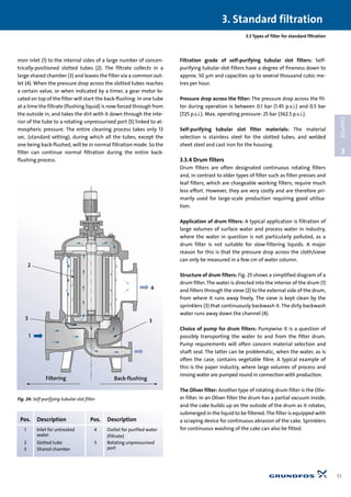 mon inlet (1) to the internal sides of a large number of concen-
trically-positioned slotted tubes (2). The filtrate collects in a
large shared chamber (3) and leaves the filter via a common out-
let (4). When the pressure drop across the slotted tubes reaches
a certain value, or when indicated by a timer, a gear motor lo-
cated on top of the filter will start the back-flushing: In one tube
at a time the filtrate (flushing liquid) is now forced through from
the outside in, and takes the dirt with it down through the inte-
rior of the tube to a rotating unpressurised port (5) linked to at-
mospheric pressure. The entire cleaning process takes only 13
sec. (standard setting), during which all the tubes, except the
one being back-flushed, will be in normal filtration mode. So the
filter can continue normal filtration during the entire back-
flushing process.
Filtration grade of self-purifying tubular slot filters: Self-
purifying tubular slot filters have a degree of fineness down to
approx. 50 µm and capacities up to several thousand cubic me-
tres per hour.
Pressure drop across the filter: The pressure drop across the fil-
ter during operation is between 0.1 bar (1.45 p.s.i.) and 0.5 bar
(7.25 p.s.i.). Max. operating pressure: 25 bar (362.5 p.s.i.).
Self-purifying tubular slot filter materials: The material
selection is stainless steel for the slotted tubes, and welded
sheet steel and cast iron for the housing.
3.3.4 Drum filters
Drum filters are often designated continuous rotating filters
and, in contrast to older types of filter such as filter presses and
leaf filters, which are chargeable working filters, require much
less effort. However, they are very costly and are therefore pri-
marily used for large-scale production requiring good utilisa-
tion.
Application of drum filters: A typical application is filtration of
large volumes of surface water and process water in industry,
where the water in question is not particularly polluted, as a
drum filter is not suitable for slow-filtering liquids. A major
reason for this is that the pressure drop across the cloth/sieve
can only be measured in a few cm of water column.
Structure of drum filters: Fig. 25 shows a simplified diagram of a
drum filter. The water is directed into the interior of the drum (1)
and filters through the sieve (2) to the external side of the drum,
from where it runs away freely. The sieve is kept clean by the
sprinklers (3) that continuously backwash it. The dirty backwash
water runs away down the channel (4).
Choice of pump for drum filters: Pumpwise it is a question of
possibly transporting the water to and from the filter drum.
Pump requirements will often concern material selection and
shaft seal. The latter can be problematic, when the water, as is
often the case, contains vegetable fibre. A typical example of
this is the paper industry, where large volumes of process and
rinsing water are pumped round in connection with production.
The Oliver filter: Another type of rotating drum filter is the Oliv-
er filter. In an Oliver filter the drum has a partial vacuum inside,
and the cake builds up on the outside of the drum as it rotates,
submerged in the liquid to be filtered. The filter is equipped with
a scraping device for continuous abrasion of the cake. Sprinklers
for continuous washing of the cake can also be fitted.
3.3 Types of filter for standard filtration
3. Standard filtration
35
3
CHAPTER
Filtering Back-flushing
2
5
1
4
3
Fig. 24: Self-purifying tubular slot filter
Pos. Description Pos. Description
1 Inlet for untreated 4 Outlet for purified water
water (filtrate)
2 Slotted tube 5 Rotating unpressurised
3 Shared chamber port
 