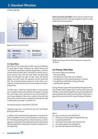 3.3.5 Band filters
Band filters of the nutsche type are often used as pre-filtration
for other types of water treatment, e.g. reverse osmosis and
nano-filtration. Band filters only filter by gravitation, as the liq-
uid level above the filter cloth is sufficient to maintain the nec-
essary pressure drop across the cloth. When the liquid level
above the cloth gets too high the filter cloth rolls forward
slightly, new cloth comes into operation and the liquid level
falls. This automatic forward movement of the cloth is con-
trolled by a simple float function via a microswitch for the pro-
pelling motor.
The filter cloth is made from synthetic fibres in many variants
and is suitable for almost all possible forms of liquid. It is shaped
like a roll of paper and is positioned in one end of the filter de-
vice. During operation it rolls across a strainer to the other end
of the device, where the dirt is scraped off, and finally the cloth
is rolled up like used “paper”on another roll.
The material selection in band filters is AISI 304.
Capacities range from ~0 to 500 l/min per unit. The filtration
grade goes down to 10 µm.
In addition to the aforementioned application in membrane fil-
tration, band filters are also used for treatment of cleaning wa-
ter in the food processing industry, chemical industry, car wash-
ing plants, spray booths, tanning industry, plastics industry and
filtration/recycling of cutting coolant at plants carrying out ma-
chining/cutting.
Choice of pump for band filters: The pumps are usually immers-
ible pumps of the SPK or CRK type designed to operate in appli-
cations with abrasive particles.
3.4 Theory: Filter flow
This section explains the following:
• filter permeability
• the significance of the filter area in filtration
• the significance of the liquid temperature in filtration
• the significance of the filter scaling and fouling
• pulsating filter operation.
During a filtration process the liquid will flow through the filter
cake and filter cloth, through more or less fine pores, and you can
therefore assume that the liquid flow is laminar and follows the
general equation (Poiseuille’s) for laminar flow. The formula is a
general one and can be used for many other types of filtration.
Where:
∆p = pressure drop across the filter [N/m2]
L = the porous channel lengths through the filter [m]
k = a proportionality factor
V = the liquid’s linear speed in the channels [m/s]
␩ = the liquid’s dynamic viscosity [kg/ms]
D = pore diameter (hydraulic diameter) [m]
3.4 Theory: Filter flow
3. Standard filtration
36
3
CHAPTER
Fig. 26: Central system with two bands, holding tank, cooling system
and pumps
3
2 4
1
Pos. Description Pos. Description
1 Inside of drum 4 Channel for dirty
2 Sieve backwash water
3 Sprinklers
Fig. 25: Schematic sketch of drum filter
 