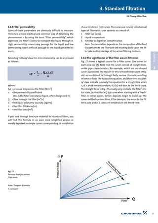 3.4.1 Filter permeability
Some of these parameters are obviously difficult to measure.
Therefore a more practical and common way of describing the
phenomenon is by using the term “filter permeability”, which
expresses the filter’s ability to transport the liquid through it.
High permeability means easy passage for the liquid and low
permeability means difficult passage for the liquid (great resist-
ance).
According to Darcy’s law this interrelationship can be expressed
as follows:
Where:
∆p = pressure drop across the filter [N/m2]
␣ = the permeability coefficient
(1/␣ is the filter’s resistance figure, often designated R)
Q = flow through the filter [m3/s]
␩ = the liquid’s dynamic viscosity [kg/ms]
t = the filter thickness [m]
A = the filter area [m2].
If you look through brochure material for standard filters, you
will find this formula in an even more simplified version or
merely depicted as simple curves corresponding to installation
characteristics in Q-H curves. The curves are related to individual
types of filter with curve variants as a result of:
1. Filter size (area).
2. Liquid temperature.
3. Time for or degree of contamination.
Note: Contamination depends on the composition of the feed
(suspension) to the filter and the resulting build-up of the fil-
ter cake and/or blockage of the actual filtering medium.
3.4.2 The significance of the filter area in filtration
Fig. 27 shows a typical course for a filter curve. One curve for
each area size (A). Note that the curves consist of straight lines,
unlike pipe characteristics, for example, which are arc-shaped
curves (parabola). The reason for this is that the transport of liq-
uid, as mentioned, is through fairly narrow channels, resulting
in laminar flow. The Poiseuille equation, and therefore also Dar-
cy’s law, indicate precisely the equation for a straight line when
␣, A, ␩ and t remain constant. R (1/␣) will thus be the line’s slope.
The straight lines in Fig. 27 actually only indicate the filter’s ini-
tial state, i.e. the filter’s Q-∆p curve when starting with a “fresh”
filter. In other words, before deposits begin to build up. The
curves will be true over time, if, for example, the water to the fil-
ter is pure and at a constant temperature the entire time.
3.4 Theory: Filter flow
3. Standard filtration
37
3
CHAPTER
Pressuredrop
Flow
Q
< p
Increasing
area
Fig. 27:
Pressure drop for various
filter areas
Note: The pore diameter
is constant
 