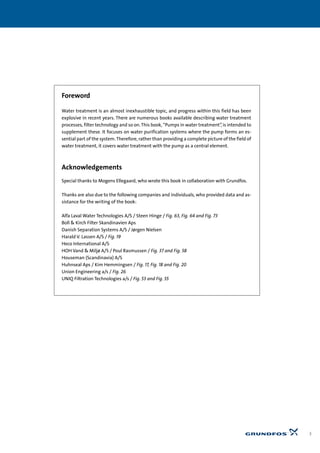 Foreword
Water treatment is an almost inexhaustible topic, and progress within this field has been
explosive in recent years. There are numerous books available describing water treatment
processes, filter technology and so on. This book, “Pumps in water treatment”, is intended to
supplement these. It focuses on water purification systems where the pump forms an es-
sential part of the system. Therefore, rather than providing a complete picture of the field of
water treatment, it covers water treatment with the pump as a central element.
Acknowledgements
Special thanks to Mogens Ellegaard, who wrote this book in collaboration with Grundfos.
Thanks are also due to the following companies and individuals, who provided data and as-
sistance for the writing of the book:
Alfa Laval Water Technologies A/S / Steen Hinge / Fig. 63, Fig. 64 and Fig. 73
Boll & Kirch Filter Skandinavien Aps
Danish Separation Systems A/S / Jørgen Nielsen
Harald V. Lassen A/S / Fig. 19
Heco International A/S
HOH Vand & Miljø A/S / Poul Rasmussen / Fig. 37 and Fig. 58
Houseman (Scandinavia) A/S
Huhnseal Aps / Kim Hemmingsen / Fig. 17, Fig. 18 and Fig. 20
Union Engineering a/s / Fig. 26
UNIQ Filtration Technologies a/s / Fig. 53 and Fig. 55
3
 