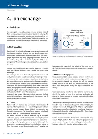 4. Ion exchange
42
4
CHAPTER
4.1 Definition
4.1 Definition
Ion exchange is a reversible process in which ions are released
from an insoluble permanent material (resin) in exchange for
other ions in a surrounding solution; the direction of the ex-
change depends upon the affinities of the ion exchanger for the
ions present, and the concentrations of the ions in the solution.
4.2 Introduction
Even though the principles of ion exchange were discovered and
investigated more than 125 years ago and were first used com-
mercially for conditioning of water around 95 years ago (1905),
proper application only really got going within the last half of
the century. Many natural materials display the ability to ex-
change ions. These include green sand, clay, sulphonated carbon
and peat.
Natural soils contain solids with charged sites that exchange
ions, and certain minerals called zeolites are quite good
exchangers.
Ion exchange also takes place in living materials because cell
walls, cell membranes, and other structures have charges. In nat-
ural water and in wastewater, there are often undesirable ions
and some of them may be worth recovering. For example, cadmi-
um ion is dangerous to health but is not usually present in con-
centrations that would justify recovery. On the other hand, silver
ions in photographic waste are not a serious hazard, but their val-
ue is quite high. In either case, it makes sense to substitute an ion
such as sodium for the ion in the wastewater.
However, it was only in 1944, when D’Alelio developed the first
synthetic ion exchange materials (resins), that modern use of
ion exchange really picked up.
4.2.1 Resins
Resin beads are formed by suspension polymerisation of
styrene and divinyl benzene as a cross-linking reagent with an
organic peroxide catalyst. Beads 0.5 to 2 mm diameter are
formed in this manner. The ion exchange sites are introduced
into the beads by a further chemical reaction stage.
The resin is contained in a tank or vessel, see Fig. 34, equipped
with valves, piping and other components necessary for proper
operation. These vessels are commonly referred to as columns.
Depending on the type, the raw water is directed through the
vessel either from above and down, from the bottom and up or
from the middle up and down. Once the resin’s capacity has
been exhausted (saturated), the activity of the resin has to
be restored (regenerated) before reuse. See section “4.2.3 Regen-
eration”.
4.2.2 The ion exchange process
In water treatment this process adds and removes ions from wa-
ter. In general the resin is used as the exchange site. The resin
is permanently charged and attracts ions of the opposite
charge. Each ion in the water has a different affinity for the
resin. Those with greater affinity will replace those with less
affinity.
Resins are basically classified as either cationic or anionic. See
Fig. 33. The choice of resin for a particular application will
depend on the ion or ions to be removed and recovered, and the
chemistry of the process.
The anion resin exchanges anions in solution for other anions
from the resin in the ion exchanger. In demineralisation, for
example, bicarbonate [HCO3
-], chloride [Cl-] and sulphate [SO4
--
] anions are removed from the solution in exchange for a chem-
ically equivalent number of hydroxide anions [OH-] from the an-
ion exchange resin. See Fig. 33.
Further in demineralisation, for example, calcium [Ca++], mag-
nesium [Mg++], sodium [Na+] and potassium [K+] anions are
removed and exchanged for a chemically equivalent number of
hydrogen cations [H+] from the cation exchange resin.
4. Ion exchange
Simple Ion-Exchange Reaction
Cation Resin Anion Resin
Na+
Ca2+
H+
NO3
-
SO4
2-
Cl-
CH-
H2O
Ion Exchange Bed
cation + anion resin
Mg2+
Fig. 33: The principle for demineralization in a double ion-exchange system
 
