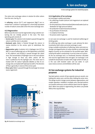 4.3 Ion exchange systems for industrial purposes
The cation resin exchanges cations in solution for other cations
from the resin. See Fig. 33.
In softening, calcium [Ca++] and magnesium [Mg++] are re-
moved from a solution in exchange for a chemically equivalent
number of sodium anions [Na+] from the anion exchange resin.
4.2.3 Regeneration
Before reuse the resin must be regenerated using a solution con-
taining the ion initially present in the resin. The basic
operating cycle consists of:
• Service cycle: The solution to be treated is passed through the
column until the resin is saturated.
• Backwash cycle: Water is flushed through the column in
reverse direction to the service cycle to redistribute the
resin.
• Regeneration cycle: A solution rich in hydrogen ions [H+] (or
[Na+] in case of softening) such as 10% hydrochloric acid [HCl]
or 4% sulphuric acid [H2SO4] is passed through the cation
resin. The concentration of hydrogen ions in the acid solution
is high enough to force any other cations off the
resin in preference for the hydrogen ions. The anion resin is
treated with 5% sodium hydroxide [NaOH] so that its ex-
change sites are loaded with hydroxyl ions [OH-]. The direction
of flow is generally in reverse of the service cycle.
• Rinse cycle: Water is passed through the exchanger to remove
excess regenerant.
4.2.4 Application of ion exchange
Ion exchange is widely used today…
• for softening of water (calcium and magnesium are replaced
with sodium)
• for the production of demineralised (deionised) water (such as
feedwater for high-pressure boilers)
• for production of pharmaceutical products
• for purification of chemicals
• in analytical chemistry
• for process water in general.
In rare cases ion exchange is used for treatment (softening) of
drinking water.
For softening only cation exchange is used, whereas for dem-
ineralisation both cation and anion exchange is used.
Using a suitable combination of softening, cation and anion ex-
changer and degasification of carbon dioxide an extremely high
degree of purity can be achieved for the purified water. Mea-
sured by the water’s conductivity, it can be as low as 0.1 µS/cm.
As the ion exchange resin, as mentioned, becomes saturated
and must be regenerated now and again, ion exchange is not
suitable for desalination of water with a high content of salts, as
is the case with brackish water and sea water. In such
cases reverse osmosis and distillation will be used.
4.3 ion exchange systems for industrial
purposes
Two-bed systems consist of two separate pressure vessels; one
holding the cation resin, and the other holding the anion resin.
This design results in longer service between regenerations, and
simpler operation. Installed in multiple units, two-bed systems
can provide continuous service without down-time for regener-
ation. When one system is regenerating, the others can provide
100% of the required flow.
4. Ion exchange
43
4
CHAPTER
4
7
1
6
8
5
2
3
Fig. 34: Standard ion exchange vessel
Pos. Description
1 Vessel
2 Inlet for raw water
3 Outlet for treated water
4 Raw water distribution unit
5 Collection conduit for treated water
6 Inlet for regeneration liquid
7 ion exchange resin
8 Base (gravel)
 