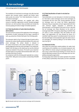 The installation of mixed-bed ion exchange units after two-bed
systems also increases system capacity and further raises
water purity. See section “4.3.2 Total desalination of water in
mix-bed ion exchanger”.
Standard packaged deionizers are supplied with either
manual or automatic regeneration controls. Standard packaged
deionizers are skid-mounted, fully assembled and include the
necessary piping and valves to begin immediate operation.
4.3.1 Total desalination of water (demineralisation,
deionisation)
The most common purpose of the application of ion exchange is
desalination of water containing not too large a quantity of
salts, e.g. production of boiler feed water from drinking water.
The schematic sketch in Fig. 35 shows this type of system with a
deaerator for carbon dioxide positioned between the cation and
anion exchanger. The carbon dioxide is released in
the acidic environment in the cation exchanger and is subse-
quently degassed so that the anion exchanger is not unduly over-
loaded. From the boxes on the sketch you can see the chemical
sequences involved in the process. The result is pure, desalinat-
ed water [H2O]. It can produce demineralised water with a con-
ductivity of less than 0.1 µS/cm.
For comparison with this, drinking water typically has a conduc-
tivity of 100 – 800 µS/cm and sea water a conductivity of 50,000
µS/cm.
4.3.2 Total desalination of water in mix-bed ion
exchanger
Total desalination can also take place in mix-bed ion exchang-
ers. Here both a cation exchanger and an anion exchanger are
incorporated into the same tank. During operation the two
ion exchange resins are mixed, but before regeneration
takes place they are separated, and each regenerated with their
own chemical reagent. Separation is performed by
directing water in at the bottom of the tank at such a rate that
the ion exchange resin floats (fluidises). As the small ion
exchange beads differ in buoyancy, depending on whether they
are cation or anion exchangers, they will stratify into two
layers, and regeneration can now proceed by means of a
manifold (“split flow system”) centrally located in the tank. Be-
fore the tank begins normal operation again the cation and an-
ion exchangers are mixed by adding air at the bottom of the
tank. See Fig. 36.
4.3.3 Removal of silica
Silica [SiO2] has historically created problems for water treat-
ment because of its stability as an un-ionized compound, mak-
ing it difficult to remove using ion exchange processes. It can
even cause a certain level of resin fouling. As a result, silica can
only be effectively removed if the ion exchange resins are com-
pletely and properly regenerated.
For heavy-duty steam boilers for turbine operation the content
of silica [SiO2] is particularly critical (silica can form undesirable
4. Ion exchange
44
4
CHAPTER
4.3 Ion exchange systems for industrial purposes
Raw water
H-ex-
changer
Deaerator OH-ex-
changer
Ca(HCO3)2
Mg(HCO3)2
CaSO4
MgSO4
CaCl2
MgCl2
NaCl
SiO2
CaCl2
MgCl2
NaCl
H2CO3
H2SO4
HCl
SiO2
H2SO4
HCl
SiO2
H2O
Na2SO4
NaCl
Na2S4O3
HCl CO2 NaOH
Desalinated water
Fig. 35: Schematic sketch of a cation and anion exchanger with CO2 deaerator
 