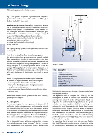 Fig. 37: The system’s air-operated adjustment valves are partial-
ly hidden between the two rows of tanks. There are 12 fibre-glass
tanks in total with 4 valves each.
Very large ion exchangers: The very large ion exchange systems
can be equipped with a large number of parallel and series-con-
nected strong and weak cation exchangers, strong and weak an-
ion exchangers, deaerators and mix-bed ion exchangers, plus
traditional treatment of the raw water consisting of a variety of
mechanical filtration, flocculation and sedimentation.
This can result in demineralised water of a high quality:
• conductivity of 0.05 – 0.1 µS/cm
• a silica [SiO2] content of 5 – 55 µg/l, and
• a pH value of 7.
The capacity of large systems can be up to several hundred cubic
metres per hour.
4.3.5 Drawbacks of standard ion exchange systems
The aforementioned ion exchange processes have all involved
fixed resin and been intended for batch operation, i.e. the resin
remains in its tank during both operation and regeneration and
the tank is out of operation during the regeneration. The tank is
always designed as an upright cylindrical vessel. An ion ex-
changer of this type typically undergoes a cycle characterised as
follows: Service cycle, backwash cycle, regeneration and rinsing,
after which it returns to its starting point and is ready for a new
cycle.
An ion exchange system like this has several drawbacks:
• The need for large quantities of resin, particularly with
increasing content of salts in the raw water.
• Interruption of water production during regeneration.
• Complex regeneration process.
• High consumption of water for backwash and rinsing of ion
exchange resin.
Nevertheless these standard systems are the most common,
probably due to the price.
4.3.6 CIE systems
There are other types of ion exchange system that are capable of
performing the ion exchange process continuously, i.e. without
the aforementioned cycle. These systems are called CIE systems
(Continuous Ion Exchanger), and there are several variants avail-
able. The most simple are used for ion exchangers that only con-
tain one type of ion exchange resin. More complicated CIE sys-
tems are also produced, for example mix-bed ion exchangers.
Fig. 38 shows a CIE system with only one type of ion exchange
resin, also known as a “single exchanger”. The ion exchange
resin is regenerated in the tank on the right (8), where, during
fluidisation in countercurrent, it receives the regeneration liquid
from above via a pipe (5).
The regenerated resin is conveyed via a valve (4) into the
flushing tank (7), where an upward water flow rinses the ion
exchange resin clean of residue of regeneration liquid and
impurities. The contaminated rinsing water leaves the system
out above the large pipe (above 7). The ion exchange resin
subsequently “sinks” down past the ball (below 7) and ends up,
still fluidising, in the tank (6) where the actual ion exchange
takes place. In the tank (6) the resin settles in countercurrent
with the raw water, which is added to the system via a pipe (1).
Finally the resin is conveyed via a valve (3) back to its starting
point in the regeneration tank (8). The purified water (deionate)
is drawn off via a pipe (2).
To ensure that the CIE system’s extra sub-processes (fluidisa-
tion, liquid flow and separation) proceed satisfactorily, setting
up the system must be carried out with greater precision than is
4. Ion exchange
46
4
CHAPTER
4.3 Ion exchange systems for industrial purposes
1 3
2
5
4
8
7
6
Fig. 38: CIE system
Pos. Description
1 Inlet for raw water
2 Outlet for purified water
3 Valve for used ion exchange resin
4 Valve for regenerated resin
5 Inlet for regeneration liquid
6 Tank for ion exchange
7 Flushing tank
8 Tank for regeneration of ion exchange resin
 