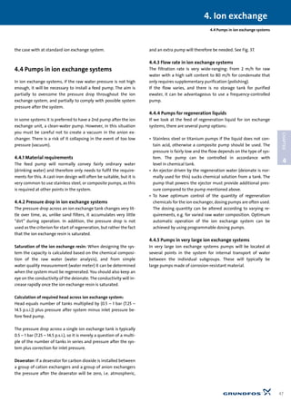 4.4 Pumps in ion exchange systems
the case with at standard ion exchange system.
4.4 Pumps in ion exchange systems
In ion exchange systems, if the raw water pressure is not high
enough, it will be necessary to install a feed pump. The aim is
partially to overcome the pressure drop throughout the ion
exchange system, and partially to comply with possible system
pressure after the system.
In some systems it is preferred to have a 2nd pump after the ion
exchange unit, a clean-water pump. However, in this situation
you must be careful not to create a vacuum in the anion ex-
changer. There is a risk of it collapsing in the event of too low
pressure (vacuum).
4.4.1 Material requirements
The feed pump will normally convey fairly ordinary water
(drinking water) and therefore only needs to fulfil the require-
ments for this. A cast-iron design will often be suitable, but it is
very common to use stainless steel, or composite pumps, as this
is required at other points in the system.
4.4.2 Pressure drop in ion exchange systems
The pressure drop across an ion exchange tank changes very lit-
tle over time, as, unlike sand filters, it accumulates very little
“dirt” during operation. In addition, the pressure drop is not
used as the criterion for start of regeneration, but rather the fact
that the ion exchange resin is saturated.
Saturation of the ion exchange resin: When designing the sys-
tem the capacity is calculated based on the chemical composi-
tion of the raw water (water analysis), and from simple
water quality measurement (water meter) it can be determined
when the system must be regenerated. You should also keep an
eye on the conductivity of the deionate. The conductivity will in-
crease rapidly once the ion exchange resin is saturated.
Calculation of required head across ion exchange system:
Head equals number of tanks multiplied by (0.5 – 1 bar (7.25 –
14.5 p.s.i.)) plus pressure after system minus inlet pressure be-
fore feed pump.
The pressure drop across a single ion exchange tank is typically
0.5 – 1 bar (7.25 – 14.5 p.s.i.), so it is merely a question of a multi-
ple of the number of tanks in series and pressure after the sys-
tem plus correction for inlet pressure.
Deaerator: If a deaerator for carbon dioxide is installed between
a group of cation exchangers and a group of anion exchangers
the pressure after the deaerator will be zero, i.e. atmospheric,
and an extra pump will therefore be needed. See Fig. 37.
4.4.3 Flow rate in ion exchange systems
The filtration rate is very wide-ranging: From 2 m/h for raw
water with a high salt content to 80 m/h for condensate that
only requires supplementary purification (polishing).
If the flow varies, and there is no storage tank for purified
ewater, it can be advantageous to use a frequency-controlled
pump.
4.4.4 Pumps for regeneration liquids
If we look at the feed of regeneration liquid for ion exchange
systems, there are several pump options:
• Stainless steel or titanium pumps if the liquid does not con-
tain acid, otherwise a composite pump should be used. The
pressure is fairly low and the flow depends on the type of sys-
tem. The pump can be controlled in accordance with
level in chemical tank.
• An ejector driven by the regeneration water (deionate is nor-
mally used for this) sucks chemical solution from a tank. The
pump that powers the ejector must provide additional pres-
sure compared to the pump mentioned above.
• To have optimum control of the quantity of regeneration
chemicals for the ion exchanger, dosing pumps are often used.
The dosing quantity can be altered according to varying re-
quirements, e.g. for varied raw water composition. Optimum
automatic operation of the ion exchange system can be
achieved by using programmable dosing pumps.
4.4.5 Pumps in very large ion exchange systems
In very large ion exchange systems pumps will be located at
several points in the system for internal transport of water
between the individual subgroups. These will typically be
large pumps made of corrosion-resistant material.
4. Ion exchange
47
4
CHAPTER
 