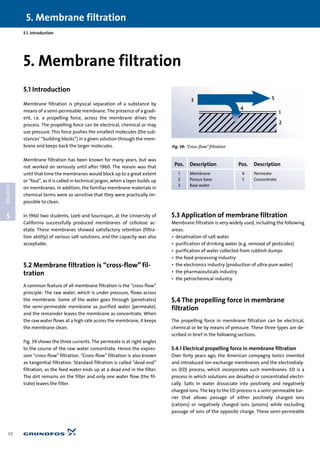 5
CHAPTER
5. Membrane filtration
48
5.1. Introduction
5.1 Introduction
Membrane filtration is physical separation of a substance by
means of a semi-permeable membrane. The presence of a gradi-
ent, i.e. a propelling force, across the membrane drives the
process. The propelling force can be electrical, chemical or may
use pressure. This force pushes the smallest molecules (the sub-
stances’“building blocks”) in a given solution through the mem-
brane and keeps back the larger molecules.
Membrane filtration has been known for many years, but was
not worked on seriously until after 1960. The reason was that
until that time the membranes would block up to a great extent
or “foul”, as it is called in technical jargon, when a layer builds up
on membranes. In addition, the familiar membrane materials in
chemical terms were so sensitive that they were practically im-
possible to clean.
In 1960 two students, Loeb and Sourirajan, at the University of
California successfully produced membranes of cellulose ac-
etate. These membranes showed satisfactory retention (filtra-
tion ability) of various salt solutions, and the capacity was also
acceptable.
5.2 Membrane filtration is “cross-flow” fil-
tration
A common feature of all membrane filtration is the “cross-flow”
principle: The raw water, which is under pressure, flows across
the membrane. Some of the water goes through (penetrates)
the semi-permeable membrane as purified water (permeate),
and the remainder leaves the membrane as concentrate. When
the raw water flows at a high rate across the membrane, it keeps
the membrane clean.
Fig. 39 shows the three currents. The permeate is at right angles
to the course of the raw water concentrate. Hence the expres-
sion “cross-flow” filtration. “Cross-flow” filtration is also known
as tangential filtration. Standard filtration is called ”dead end”
filtration, as the feed water ends up at a dead end in the filter.
The dirt remains on the filter and only one water flow (the fil-
trate) leaves the filter.
5.3 Application of membrane filtration
Membrane filtration is very widely used, including the following
areas:
• desalination of salt water
• purification of drinking water (e.g. removal of pesticides)
• purification of water collected from rubbish dumps
• the food-processing industry
• the electronics industry (production of ultra-pure water)
• the pharmaceuticals industry
• the petrochemical industry.
5.4 The propelling force in membrane
filtration
The propelling force in membrane filtration can be electrical,
chemical or be by means of pressure. These three types are de-
scribed in brief in the following sections.
5.4.1 Electrical propelling force in membrane filtration
Over forty years ago, the American compagny Ionics invented
and introduced ion-exchange membranes and the electrodialy-
sis (ED) process, which incorporates such membranes. ED is a
process in which solutions are desalted or concentrated electri-
cally. Salts in water dissociate into positively and negatively
charged ions. The key to the ED process is a semi-permeable bar-
rier that allows passage of either positively charged ions
(cations) or negatively charged ions (anions) while excluding
passage of ions of the opposite charge. These semi-permeable
5. Membrane filtration
3
4
5
1
2
Fig. 39: “Cross-flow”filtration
Pos. Description Pos. Description
1 Membrane 4 Permeate
2 Porous base 5 Concentrate
3 Raw water
 