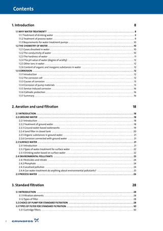 1. Introduction 8
1.1 WHY WATER TREATMENT? . . . . . . . . . . . . . . . . . . . . . . . . . . . . . . . . . . . . . . . . . . . . . . . . . . . . . . . . . . . . . . . . . . . . . . . . . . 8
1.1.1 Treatment of drinking water . . . . . . . . . . . . . . . . . . . . . . . . . . . . . . . . . . . . . . . . . . . . . . . . . . . . . . . . . . . . . . . . . . . . . . . . . 8
1.1.2 Treatment of process water . . . . . . . . . . . . . . . . . . . . . . . . . . . . . . . . . . . . . . . . . . . . . . . . . . . . . . . . . . . . . . . . . . . . . . . . . . 9
1.1.3 Requirements for water treatment pumps . . . . . . . . . . . . . . . . . . . . . . . . . . . . . . . . . . . . . . . . . . . . . . . . . . . . . . . . . . . 10
1.2 THE CHEMISTRY OF WATER . . . . . . . . . . . . . . . . . . . . . . . . . . . . . . . . . . . . . . . . . . . . . . . . . . . . . . . . . . . . . . . . . . . . . . . . . 10
1.2.1 Gases dissolved in water . . . . . . . . . . . . . . . . . . . . . . . . . . . . . . . . . . . . . . . . . . . . . . . . . . . . . . . . . . . . . . . . . . . . . . . . . . . . 10
1.2.2 The conductivity of water . . . . . . . . . . . . . . . . . . . . . . . . . . . . . . . . . . . . . . . . . . . . . . . . . . . . . . . . . . . . . . . . . . . . . . . . . . 10
1.2.3 The hardness of water . . . . . . . . . . . . . . . . . . . . . . . . . . . . . . . . . . . . . . . . . . . . . . . . . . . . . . . . . . . . . . . . . . . . . . . . . . . . . . 11
1.2.4 The pH value of water (degree of acidity) . . . . . . . . . . . . . . . . . . . . . . . . . . . . . . . . . . . . . . . . . . . . . . . . . . . . . . . . . . . . 12
1.2.5 Other ions in water . . . . . . . . . . . . . . . . . . . . . . . . . . . . . . . . . . . . . . . . . . . . . . . . . . . . . . . . . . . . . . . . . . . . . . . . . . . . . . . . . 12
1.2.6 Content of organic and inorganic substances in water . . . . . . . . . . . . . . . . . . . . . . . . . . . . . . . . . . . . . . . . . . . . . . . 12
1.3 CORROSION . . . . . . . . . . . . . . . . . . . . . . . . . . . . . . . . . . . . . . . . . . . . . . . . . . . . . . . . . . . . . . . . . . . . . . . . . . . . . . . . . . . . . . 12
1.3.1 Introduction . . . . . . . . . . . . . . . . . . . . . . . . . . . . . . . . . . . . . . . . . . . . . . . . . . . . . . . . . . . . . . . . . . . . . . . . . . . . . . . . . . . . . . . 12
1.3.2 The corrosion cell . . . . . . . . . . . . . . . . . . . . . . . . . . . . . . . . . . . . . . . . . . . . . . . . . . . . . . . . . . . . . . . . . . . . . . . . . . . . . . . . . . 12
1.3.3 Causes of corrosion . . . . . . . . . . . . . . . . . . . . . . . . . . . . . . . . . . . . . . . . . . . . . . . . . . . . . . . . . . . . . . . . . . . . . . . . . . . . . . . . 13
1.3.4 Corrosion of pump materials . . . . . . . . . . . . . . . . . . . . . . . . . . . . . . . . . . . . . . . . . . . . . . . . . . . . . . . . . . . . . . . . . . . . . . . 13
1.3.5 Service-induced corrosion . . . . . . . . . . . . . . . . . . . . . . . . . . . . . . . . . . . . . . . . . . . . . . . . . . . . . . . . . . . . . . . . . . . . . . . . . . 16
1.3.6 Cathodic protection . . . . . . . . . . . . . . . . . . . . . . . . . . . . . . . . . . . . . . . . . . . . . . . . . . . . . . . . . . . . . . . . . . . . . . . . . . . . . . . . 16
1.3.7 Summary . . . . . . . . . . . . . . . . . . . . . . . . . . . . . . . . . . . . . . . . . . . . . . . . . . . . . . . . . . . . . . . . . . . . . . . . . . . . . . . . . . . . . . . . . . 16
2. Aeration and sand filtration 18
2.1 INTRODUCTION . . . . . . . . . . . . . . . . . . . . . . . . . . . . . . . . . . . . . . . . . . . . . . . . . . . . . . . . . . . . . . . . . . . . . . . . . . . . . . . . . . . 18
2.2 GROUND WATER . . . . . . . . . . . . . . . . . . . . . . . . . . . . . . . . . . . . . . . . . . . . . . . . . . . . . . . . . . . . . . . . . . . . . . . . . . . . . . . . . 18
2.2.1 Introduction . . . . . . . . . . . . . . . . . . . . . . . . . . . . . . . . . . . . . . . . . . . . . . . . . . . . . . . . . . . . . . . . . . . . . . . . . . . . . . . . . . . . . . . 18
2.2.2 Treatment of ground water . . . . . . . . . . . . . . . . . . . . . . . . . . . . . . . . . . . . . . . . . . . . . . . . . . . . . . . . . . . . . . . . . . . . . . . . . 18
2.2.3 Ground-water-based waterworks . . . . . . . . . . . . . . . . . . . . . . . . . . . . . . . . . . . . . . . . . . . . . . . . . . . . . . . . . . . . . . . . . . . 19
2.2.4 Sand filter in closed tank . . . . . . . . . . . . . . . . . . . . . . . . . . . . . . . . . . . . . . . . . . . . . . . . . . . . . . . . . . . . . . . . . . . . . . . . . . 20
2.2.5 Organic substances in ground water . . . . . . . . . . . . . . . . . . . . . . . . . . . . . . . . . . . . . . . . . . . . . . . . . . . . . . . . . . . . . . . . 21
2.2.6 Corrosion connected with ground water . . . . . . . . . . . . . . . . . . . . . . . . . . . . . . . . . . . . . . . . . . . . . . . . . . . . . . . . . . . . 21
2.3 SURFACE WATER . . . . . . . . . . . . . . . . . . . . . . . . . . . . . . . . . . . . . . . . . . . . . . . . . . . . . . . . . . . . . . . . . . . . . . . . . . . . . . . . . . 21
2.3.1 Introduction . . . . . . . . . . . . . . . . . . . . . . . . . . . . . . . . . . . . . . . . . . . . . . . . . . . . . . . . . . . . . . . . . . . . . . . . . . . . . . . . . . . . . . . 21
2.3.2 Types of water treatment for surface water . . . . . . . . . . . . . . . . . . . . . . . . . . . . . . . . . . . . . . . . . . . . . . . . . . . . . . . . . 22
2.3.3 Drinking water based on surface water . . . . . . . . . . . . . . . . . . . . . . . . . . . . . . . . . . . . . . . . . . . . . . . . . . . . . . . . . . . . . 22
2.4 ENVIRONMENTAL POLLUTANTS . . . . . . . . . . . . . . . . . . . . . . . . . . . . . . . . . . . . . . . . . . . . . . . . . . . . . . . . . . . . . . . . . . . . 23
2.4.1 Pesticides and nitrate . . . . . . . . . . . . . . . . . . . . . . . . . . . . . . . . . . . . . . . . . . . . . . . . . . . . . . . . . . . . . . . . . . . . . . . . . . . . . . 24
2.4.2 Phosphate . . . . . . . . . . . . . . . . . . . . . . . . . . . . . . . . . . . . . . . . . . . . . . . . . . . . . . . . . . . . . . . . . . . . . . . . . . . . . . . . . . . . . . . . 24
2.4.3 Localised pollution . . . . . . . . . . . . . . . . . . . . . . . . . . . . . . . . . . . . . . . . . . . . . . . . . . . . . . . . . . . . . . . . . . . . . . . . . . . . . . . . 24
2.4.4 Can water treatment do anything about environmental pollutants? . . . . . . . . . . . . . . . . . . . . . . . . . . . . . . . . . 25
2.5 PROCESS WATER . . . . . . . . . . . . . . . . . . . . . . . . . . . . . . . . . . . . . . . . . . . . . . . . . . . . . . . . . . . . . . . . . . . . . . . . . . . . . . . . . 26
3. Standard filtration 28
3.1 INTRODUCTION . . . . . . . . . . . . . . . . . . . . . . . . . . . . . . . . . . . . . . . . . . . . . . . . . . . . . . . . . . . . . . . . . . . . . . . . . . . . . . . . . . 28
3.1.1 Filtration elements . . . . . . . . . . . . . . . . . . . . . . . . . . . . . . . . . . . . . . . . . . . . . . . . . . . . . . . . . . . . . . . . . . . . . . . . . . . . . . . . . 28
3.1.2 Types of filter . . . . . . . . . . . . . . . . . . . . . . . . . . . . . . . . . . . . . . . . . . . . . . . . . . . . . . . . . . . . . . . . . . . . . . . . . . . . . . . . . . . . . . 28
3.2 CHOICE OF PUMP FOR STANDARD FILTRATION . . . . . . . . . . . . . . . . . . . . . . . . . . . . . . . . . . . . . . . . . . . . . . . . . . . . . . . 28
3.3 TYPES OF FILTER FOR STANDARD FILTRATION . . . . . . . . . . . . . . . . . . . . . . . . . . . . . . . . . . . . . . . . . . . . . . . . . . . . . . . . . 30
3.3.1 Cartridge filters . . . . . . . . . . . . . . . . . . . . . . . . . . . . . . . . . . . . . . . . . . . . . . . . . . . . . . . . . . . . . . . . . . . . . . . . . . . . . . . . . . . . 30
Contents
4
 