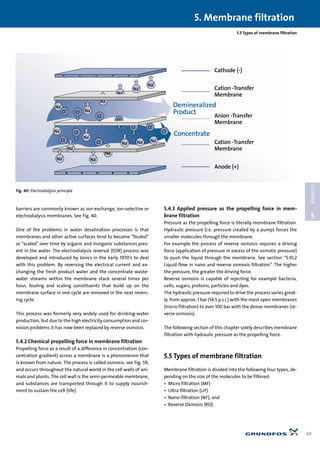 5. Membrane filtration
49
5
CHAPTER
5.5 Types of membrane filtration
barriers are commonly known as ion-exchange, ion-selective or
electrodialysis membranes. See Fig. 40.
One of the problems in water desalination processes is that
membranes and other active surfaces tend to become “fouled”
or “scaled” over time by organic and inorganic substances pres-
ent in the water. The electrodialysis reversal (EDR) process was
developed and introduced by Ionics in the early 1970’s to deal
with this problem. By reversing the electrical current and ex-
changing the fresh product water and the concentrate waste-
water streams within the membrane stack several times per
hour, fouling and scaling constituents that build up on the
membrane surface in one cycle are removed in the next revers-
ing cycle.
This process was formerly very widely used for drinking-water
production, but due to the high electricity consumption and cor-
rosion problems it has now been replaced by reverse osmosis.
5.4.2 Chemical propelling force in membrane filtration
Propelling force as a result of a difference in concentration (con-
centration gradient) across a membrane is a phenomenon that
is known from nature. The process is called osmosis, see Fig. 59,
and occurs throughout the natural world in the cell walls of ani-
mals and plants. The cell wall is the semi-permeable membrane,
and substances are transported through it to supply nourish-
ment to sustain the cell (life).
5.4.3 Applied pressure as the propelling force in mem-
brane filtration
Pressure as the propelling force is literally membrane filtration.
Hydraulic pressure (i.e. pressure created by a pump) forces the
smaller molecules through the membrane.
For example the process of reverse osmosis requires a driving
force (application of pressure in excess of the osmotic pressure)
to push the liquid through the membrane. See section “5.10.2
Liquid flow in nano and reverse osmosis filtration”. The higher
the pressure, the greater the driving force.
Reverse osmosis is capable of rejecting for example bacteria,
salts, sugars, proteins, particles and dyes.
The hydraulic pressure required to drive the process varies great-
ly, from approx. 1 bar (14.5 p.s.i.) with the most open membranes
(micro filtration) to over 100 bar with the dense membranes (re-
verse osmosis).
The following section of this chapter solely describes membrane
filtration with hydraulic pressure as the propelling force.
5.5 Types of membrane filtration
Membrane filtration is divided into the following four types, de-
pending on the size of the molecules to be filtered:
• Micro filtration (MF)
• Ultra filtration (UF)
• Nano-filtration (NF), and
• Reverse Osmosis (RO).
Na
+
Na
+
Na+
Na+
Na
+
Na
+
Na+
Na+
Na+
Na+
Na+
Na+
Na+
Na+ Na+
Cl
-
Cl-
Cl
-
Cl
-
Cl-
Cl
-
Cl-
Cl
-
Cl-
Cl
-
Cathode (-)
Cation -Transfer
Membrane
Anion -Transfer
Membrane
Cation -Transfer
Membrane
Anode (+)
Demineralized
Product
Concentrate
Fig. 40: Electrodialysis principle
 