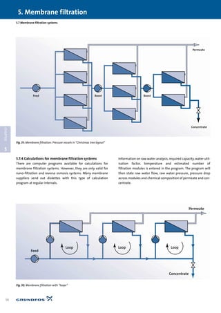 5.7.4 Calculations for membrane filtration systems
There are computer programs available for calculations for
membrane filtration systems. However, they are only valid for
nano-filtration and reverse osmosis systems. Many membrane
suppliers send out diskettes with this type of calculation
program at regular intervals.
Information on raw water analysis, required capacity, water util-
isation factor, temperature and estimated number of
filtration modules is entered in the program. The program will
then state raw water flow, raw water pressure, pressure drop
across modules and chemical composition of permeate and con-
centrate.
5. Membrane filtration
56
5
CHAPTER
5.7 Membrane filtration systems
Feed Boost Boost
Concentrate
Permeate
Fig. 51: Membrane filtration: Pressure vessels in “Christmas tree layout”
Loop Loop Loop
Feed
Permeate
Concentrate
Fig. 52: Membrane filtration with “loops”
 