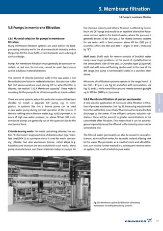 5.8 Pumps in membrane filtration
5.8 Pumps in membrane filtration
5.8.1 Material selection for pumps in membrane
filtration
Many membrane filtration systems are used within the food-
processing industry and in the pharmaceuticals industry, and so
the pumps for this must fulfil certain standards, such as being of
sanitary design.
Pumps for membrane filtration must generally be corrosion-re-
sistant, so cast iron, for instance, cannot be used. Even bronze
can be a dubious material selection.
The content of chloride (common salt) in the raw water is not
the only decisive factor in material selection. Also decisive is the
fact that various acids are used, during CIP, i.e. when the filter is
cleaned. See section “5.10.4 Membrane capacity”. These make it
necessary for the pumps to be either composite or stainless steel.
There are some systems where for particular reasons it has been
decided to install a separate CIP pump, e.g. in com-
posites. In systems like this a bronze pump can be used
as raw water pump during normal operation of the system, if
there is nothing else in the raw water (e.g. acid) to prevent it. In
cases of high raw water pressure, i.e. above 10 bar (145 p.s.i.),
composite pumps are generally out of the question due to the
mechanical force.
Chloride-bearing media: For media containing chloride, the sec-
tion “1.3 Corrosion”analyses choice of stainless steel type. Stain-
less steel (904 L) as a pump material is used for media contain-
ing chloride, but also aluminium bronze, nickel alloys (e.g.
hastelloy) and titanium are very suitable for such media. Many
pump manufacturers use these materials today in pumps for
the chemical industry and others. Titanium is offered by Grund-
fos in the CRT range and would be an excellent alternative for re-
verse osmosis systems for brackish water, where the pressure is
generally below 30 bar (435 p.s.i.). For reverse osmosis systems
for sea water with a feed pressure above 40 bar (580 p.s.i.),
Grundfos offers the BM and BMET ranges in 904 L (indicated
by “R”).
Shaft seals: Shaft seals for reverse osmosis of brackish water
rarely cause major problems. In the event of crystallisation on
the atmospheric side of the seal, a Grundfos type Q (Quench)
shaft seal with external flushing can be used. In the case of the
BM range, the pump is hermetically sealed in a stainless steel
sleeve.
Micro and ultra filtration systems operate in the range from 1 - 6
bar (14.5 – 87 p.s.i.), see Fig. 41, and often with recirculation, see
Fig. 50 and 52, while nano-filtration and reverse osmosis go right
up to 100 bar (1450 p.s.i.) pressure.
5.8.2 Membrane filtration of process wastewater
A new area for application of micro and ultra filtration is filtra-
tion of process wastewater. See Fig. 53. Increasing requirements
from the authorities mean that effluent must be cleaned before
discharge to the sewer. If the effluent contains valuable sub-
stances, these will be present in greater concentrations in the
concentrate after filtration. This means that it can be advanta-
geous to possibly reuse the effluent in the industry concerned or
somewhere else.
The filtered water (permeate) can also be reused in several in-
stances, as wash/flush water, for example, instead of being sent
to the sewer. The permeate, as a result of micro and ultra filtra-
tion, can also be further-treated in a subsequent reverse osmo-
sis system, the result of which is pure water.
5. Membrane filtration
57
5
CHAPTER
Fig. 53: Membrane system for filtration of brewery
wastewater including two dosing systems
 