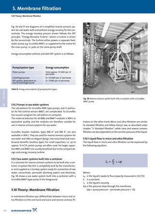 5
CHAPTER
5. Membrane filtration
60
Fig. 56 and 57 are diagrams of a simplified reverse osmosis sys-
tem for salt water with and without energy recovery for the con-
centrate. The energy recovery process shown follows the ERT
principle, “Energy Recovery Turbine”, where a turbine is driven
by the concentrate. The turbine either powers a separate feed-
water pump, e.g. Grundfos BMET, or supplements the motor for
the main pump, i.e. pulls on the same pump shaft.
Energy consumption without and with ERT system is as follows:
5.9.2 Pumps in sea water systems
The calculations for Grundfos BME-type pumps, and in particu-
lar for the turbine version BMET, are complicated. So Grundfos
has issued a program for calculation on computer.
The material selection for all BME and BMET modules is 904 L or
equivalent quality, and the modules are therefore suitable for
use in reverse osmosis systems for sea water.
Grundfos booster modules, types BM 6” and BM 4”, are also
available in 904 L. They are used for reverse osmosis systems for
sea water and offer an elegant design, low noise level and main-
tenance benefits (sealless type). For small capacities, i.e. up to
approx. 15 m3/h, piston pumps are often used. For larger capaci-
ties BME and BMET are usually beneficial due to the compact de-
sign and energy recovery turbine.
5.9.3 Sea water systems built into a container
It is common for reverse osmosis systems to be built into a con-
tainer. A system like this is completely built by the manufactur-
er and supplied as a turnkey system ready for connection of raw
water, concentrate, permeate (drinking water) and electricity.
Fig. 58 shows a sea water system built into a container with a
Grundfos BMET-type pump in the foreground.
5.10 Theory: Membrane filtration
In membrane filtration you differentiate between micro and ul-
tra filtration on the one hand and nano and reverse osmosis fil-
tration on the other hand. Micro and ultra filtration are similar
to standard filtration and follow Darcy’s law, as described under
chapter “3. Standard filtration”, while nano and reverse osmosis
filtration are also dependent on the osmotic pressure of the liquid.
5.10.1 Liquid flow in micro and ultra filtration
The liquid flow in micro and ultra filtration can be expressed by
the following equation:
Where:
Jw is the liquid’s (water’s) flux (capacity measured in l/m2/h)
C is a constant
␩ is the liquid’s viscosity
∆p is the pressure drop through the membrane
(∆p = pump pressure – permeate pressure (~ 0))
Fig. 58: Reverse osmosis system built into a container with a Grundfos
BMET pump
5.10 Theory: Membrane filtration
Pump/system type Energy consumption
Piston pumps From approx. 7.5 kWh per m3
permeate
Centrifugal pumps 9 – 10 kWh per m3
permeate
ERT system, dependent on 5 – 7 kWh per m3
permeate
size of centrifugal pump
Table 8: Energy consumption of pump/system types
 