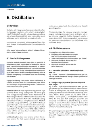 6. Distillation
64
6
CHAPTER
6.1 Definition
6.1 Definition
Distillation refers to a process where concentration intensifica-
tion takes place in a solution, as the solvent is removed by boil-
ing off. The boiled-off solvent is subsequently condensed on a
cold surface and is collected. With water treatment the solvent
will be water and the solution will normally be salt water.
In an industrial enterprise the solution may be effluent, from
which the water is evaporated, for recovery for process water, for
instance.
Other types of solution, where the solvent is not water, fall out-
side the subject of water treatment.
6.2 The distillation process
Distillation processes are used in many places for production of
drinking water, where the raw water is salt water or brackish
water. The process requires a supply of heat energy for evapora-
tion and cooling energy for condensation. Distillation plants are
therefore often close to large combined heat and power plants
by the sea in order to be near a relatively cheap energy source. A
supply of cooling energy is thus present in the form of relatively
cold salt water.
Supply of heat energy takes place in several different ways. It
can be in the form of waste heat from a thermal power station
or a diesel engine or by direct heating. There is a difference be-
tween sea and land-based systems.
Sea-based systems: A diesel engine on a ship generates large
quantities of heat energy (cooling water and exhaust gas),
which is simply discharged into the sea and the atmosphere. A
“freshwater generator” is a distillation system that utilises this
waste heat for vaporisation of salt water, and where the cooling
salt water is on hand for use during the condensation. If the heat
source is hot enough (above 100°C), e.g. in the form of exhaust
gas and steam, the process can take place at atmospheric pres-
sure. When using cooling water from a diesel engine as the heat
source the temperature will be below 100°C, and the distillation
process will then take place at a pressure below atmospheric
pressure (vacuum system).
Land-based systems: Land-based systems function like sea-
based systems. The heat source is typically warm cooling
water, exhaust gas and waste steam from a thermal electricity
generating station.
There are other types that use vapour compression in a single-
stage or multi-stage system, and even in combination with in-
put of thermal energy. With the latter the steam is added by a
steam ejector, which simultaneously sucks in and compresses
the low-pressure steam that comes from the last stage in the
multi-stage system.
6.3. Distillation systems
There are four types of distillation system:
• Distillation system with steam compression,
type VVC (Vacuum Vapour Compression).
• Single-stage (single-effect) distillation system, type “Single”.
• Multi-stage distillation system, type MED
(Multiple-Effect Distillation).
• Multi-stage distillation system, type MSF
(Multi-Stage Flash).
6.3.1 Distillation system with steam compression,
type VVC
Fig. 62 shows a diagram of a distillation system of the type VVC,
Vacuum Vapour Compression, and Fig. 63 shows a picture of the
same type of system.
6.3.2 Single-stage (single-effect) distillation system,
type “Single”
Fig. 64 shows a single-stage distillation system of the type “Sin-
gle”, which is typically used for distillation of salt water for pro-
duction of drinking water and process water on ships and
drilling rigs and in connection with small-scale electricity gener-
ating stations. These systems can be either with or
without a vacuum system, i.e. operate both around and below
100°C. The two plate heat exchangers (evaporator and
condenser) are installed in a globe-like housing to prevent
collapse in vacuum. The material selection is stainless steel
(spherical housing), bronze (pipes, valves, pumps and ejector)
and titanium (plate heat exchangers).
The system size goes up to approx. 100 m3 drinking water per 24
hours (~ 4 m3/h), and the quality of the distilled water is around
2 mg salt/l. Energy consumption is approx. 760 kWh/m3 drink-
ing water.
6. Distillation
 
