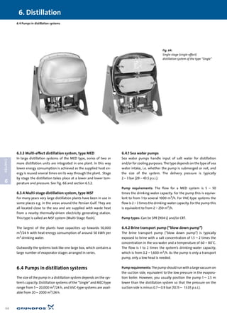 6.3.3 Multi-effect distillation system, type MED
In large distillation systems of the MED type, series of two or
more distillation units are integrated in one plant. In this way
lower energy consumption is achieved as the supplied heat en-
ergy is reused several times on its way through the plant. Stage
by stage the distillation takes place at a lower and lower tem-
perature and pressure. See Fig. 66 and section 6.5.2.
6.3.4 Multi-stage distillation system, type MSF
For many years very large distillation plants have been in use in
some places e.g. in the areas around the Persian Gulf. They are
all located close to the sea and are supplied with waste heat
from a nearby thermally-driven electricity generating station.
This type is called an MSF system (Multi-Stage Flash).
The largest of the plants have capacities up towards 50,000
m3/24 h with heat-energy consumption of around 50 kWh per
m3 drinking water.
Outwardly the systems look like one large box, which contains a
large number of evaporator stages arranged in series.
6.4 Pumps in distillation systems
The size of the pump in a distillation system depends on the sys-
tem’s capacity. Distillation systems of the “Single”and MED type
range from 5 – 20,000 m3/24 h, and VVC-type systems are avail-
able from 20 – 2000 m3/24 h.
6.4.1 Sea water pumps
Sea water pumps handle input of salt water for distillation
and/or for cooling purposes.The type depends on the type of sea
water intake, i.e. whether the pump is submerged or not, and
the size of the system. The delivery pressure is typically
2 – 3 bar (29 – 43.5 p.s.i.).
Pump requirements: The flow for a MED system is 5 – 50
times the drinking-water capacity. For the pump this is equiva-
lent to from 1 to several 1000 m3/h. For VVC-type systems the
flow is 2 – 3 times the drinking-water capacity. For the pump this
is equivalent to from 2 – 250 m3/h.
Pump types: Can be SPR (904 L) and/or CRT.
6.4.2 Brine transport pump (“blow down pump”)
The brine transport pump (“blow down pump”) is typically
exposed to brine with a salt concentration of 1.5 – 2 times the
concentration in the sea water and a temperature of 60 – 80°C.
The flow is 1 to 2 times the system’s drinking-water capacity,
which is from 0.2 – 1,600 m3/h. As the pump is only a transport
pump, only a low head is needed.
Pumprequirements:Thepumpshouldrunwithalargevacuum on
the suction side, equivalent to the low pressure in the evapora-
tion boiler. However, you usually position the pump 1 – 2.5 m
lower than the distillation system so that the pressure on the
suction side is minus 0.7 – 0.9 bar (10.15 – 13.05 p.s.i.).
6. Distillation
66
6
CHAPTER
6.4 Pumps in distillation systems
Fig. 64:
Single-stage (single-effect)
distillation system of the type “Single”
 