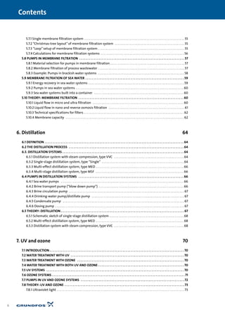 5.7.1 Single membrane filtration system . . . . . . . . . . . . . . . . . . . . . . . . . . . . . . . . . . . . . . . . . . . . . . . . . . . . . . . . . . . . . . . . . . 55
5.7.2 “Christmas-tree layout”of membrane filtration system . . . . . . . . . . . . . . . . . . . . . . . . . . . . . . . . . . . . . . . . . . . . . . 55
5.7.3 “Loop”setup of membrane filtration system . . . . . . . . . . . . . . . . . . . . . . . . . . . . . . . . . . . . . . . . . . . . . . . . . . . . . . . . . 55
5.7.4 Calculations for membrane filtration systems . . . . . . . . . . . . . . . . . . . . . . . . . . . . . . . . . . . . . . . . . . . . . . . . . . . . . . . 56
5.8 PUMPS IN MEMBRANE FILTRATION . . . . . . . . . . . . . . . . . . . . . . . . . . . . . . . . . . . . . . . . . . . . . . . . . . . . . . . . . . . . . . . . . 57
5.8.1 Material selection for pumps in membrane filtration . . . . . . . . . . . . . . . . . . . . . . . . . . . . . . . . . . . . . . . . . . . . . . . . . 57
5.8.2 Membrane filtration of process wastewater . . . . . . . . . . . . . . . . . . . . . . . . . . . . . . . . . . . . . . . . . . . . . . . . . . . . . . . . . 57
5.8.3 Example: Pumps in brackish water systems . . . . . . . . . . . . . . . . . . . . . . . . . . . . . . . . . . . . . . . . . . . . . . . . . . . . . . . . . 58
5.9 MEMBRANE FILTRATION OF SEA WATER . . . . . . . . . . . . . . . . . . . . . . . . . . . . . . . . . . . . . . . . . . . . . . . . . . . . . . . . . . . . . 59
5.9.1 Energy recovery in sea water systems . . . . . . . . . . . . . . . . . . . . . . . . . . . . . . . . . . . . . . . . . . . . . . . . . . . . . . . . . . . . . . . 59
5.9.2 Pumps in sea water systems . . . . . . . . . . . . . . . . . . . . . . . . . . . . . . . . . . . . . . . . . . . . . . . . . . . . . . . . . . . . . . . . . . . . . . . 60
5.9.3 Sea water systems built into a container . . . . . . . . . . . . . . . . . . . . . . . . . . . . . . . . . . . . . . . . . . . . . . . . . . . . . . . . . . . 60
5.10 THEORY: MEMBRANE FILTRATION . . . . . . . . . . . . . . . . . . . . . . . . . . . . . . . . . . . . . . . . . . . . . . . . . . . . . . . . . . . . . . . . . 60
5.10.1 Liquid flow in micro and ultra filtration . . . . . . . . . . . . . . . . . . . . . . . . . . . . . . . . . . . . . . . . . . . . . . . . . . . . . . . . . . . . 60
5.10.2 Liquid flow in nano and reverse osmosis filtration . . . . . . . . . . . . . . . . . . . . . . . . . . . . . . . . . . . . . . . . . . . . . . . . . . 61
5.10.3 Technical specifications for filters . . . . . . . . . . . . . . . . . . . . . . . . . . . . . . . . . . . . . . . . . . . . . . . . . . . . . . . . . . . . . . . . . . 62
5.10.4 Membrane capacity . . . . . . . . . . . . . . . . . . . . . . . . . . . . . . . . . . . . . . . . . . . . . . . . . . . . . . . . . . . . . . . . . . . . . . . . . . . . . . 62
6. Distillation 64
6.1 DEFINITION . . . . . . . . . . . . . . . . . . . . . . . . . . . . . . . . . . . . . . . . . . . . . . . . . . . . . . . . . . . . . . . . . . . . . . . . . . . . . . . . . . . . . . 64
6.2 THE DISTILLATION PROCESS . . . . . . . . . . . . . . . . . . . . . . . . . . . . . . . . . . . . . . . . . . . . . . . . . . . . . . . . . . . . . . . . . . . . . . . 64
6.3. DISTILLATION SYSTEMS . . . . . . . . . . . . . . . . . . . . . . . . . . . . . . . . . . . . . . . . . . . . . . . . . . . . . . . . . . . . . . . . . . . . . . . . . . . 64
6.3.1 Distillation system with steam compression, type VVC . . . . . . . . . . . . . . . . . . . . . . . . . . . . . . . . . . . . . . . . . . . . . . 64
6.3.2 Single-stage distillation system, type “Single” . . . . . . . . . . . . . . . . . . . . . . . . . . . . . . . . . . . . . . . . . . . . . . . . . . . . . . 64
6.3.3 Multi-effect distillation system, type MED . . . . . . . . . . . . . . . . . . . . . . . . . . . . . . . . . . . . . . . . . . . . . . . . . . . . . . . . . . 66
6.3.4 Multi-stage distillation system, type MSF . . . . . . . . . . . . . . . . . . . . . . . . . . . . . . . . . . . . . . . . . . . . . . . . . . . . . . . . . . 66
6.4 PUMPS IN DISTILLATION SYSTEMS . . . . . . . . . . . . . . . . . . . . . . . . . . . . . . . . . . . . . . . . . . . . . . . . . . . . . . . . . . . . . . . . . 66
6.4.1 Sea water pumps . . . . . . . . . . . . . . . . . . . . . . . . . . . . . . . . . . . . . . . . . . . . . . . . . . . . . . . . . . . . . . . . . . . . . . . . . . . . . . . . . 66
6.4.2 Brine transport pump (“blow down pump”) . . . . . . . . . . . . . . . . . . . . . . . . . . . . . . . . . . . . . . . . . . . . . . . . . . . . . . . . 66
6.4.3 Brine circulation pump . . . . . . . . . . . . . . . . . . . . . . . . . . . . . . . . . . . . . . . . . . . . . . . . . . . . . . . . . . . . . . . . . . . . . . . . . . . . 67
6.4.4 Drinking-water pump/distillate pump . . . . . . . . . . . . . . . . . . . . . . . . . . . . . . . . . . . . . . . . . . . . . . . . . . . . . . . . . . . . . 67
6.4.5 Condensate pump . . . . . . . . . . . . . . . . . . . . . . . . . . . . . . . . . . . . . . . . . . . . . . . . . . . . . . . . . . . . . . . . . . . . . . . . . . . . . . . . 67
6.4.6 Dosing pump . . . . . . . . . . . . . . . . . . . . . . . . . . . . . . . . . . . . . . . . . . . . . . . . . . . . . . . . . . . . . . . . . . . . . . . . . . . . . . . . . . . . . 67
6.5 THEORY: DISTILLATION . . . . . . . . . . . . . . . . . . . . . . . . . . . . . . . . . . . . . . . . . . . . . . . . . . . . . . . . . . . . . . . . . . . . . . . . . . . . 67
6.5.1 Schematic sketch of single-stage distillation system . . . . . . . . . . . . . . . . . . . . . . . . . . . . . . . . . . . . . . . . . . . . . . . . . 68
6.5.2 Multi-effect distillation system, type MED . . . . . . . . . . . . . . . . . . . . . . . . . . . . . . . . . . . . . . . . . . . . . . . . . . . . . . . . . . 68
6.5.3 Distillation system with steam compression, type VVC . . . . . . . . . . . . . . . . . . . . . . . . . . . . . . . . . . . . . . . . . . . . . . 68
7. UV and ozone 70
7.1 INTRODUCTION . . . . . . . . . . . . . . . . . . . . . . . . . . . . . . . . . . . . . . . . . . . . . . . . . . . . . . . . . . . . . . . . . . . . . . . . . . . . . . . . . . . 70
7.2 WATER TREATMENT WITH UV . . . . . . . . . . . . . . . . . . . . . . . . . . . . . . . . . . . . . . . . . . . . . . . . . . . . . . . . . . . . . . . . . . . . . . 70
7.3 WATER TREATMENT WITH OZONE . . . . . . . . . . . . . . . . . . . . . . . . . . . . . . . . . . . . . . . . . . . . . . . . . . . . . . . . . . . . . . . . . . 70
7.4 WATER TREATMENT WITH BOTH UV AND OZONE . . . . . . . . . . . . . . . . . . . . . . . . . . . . . . . . . . . . . . . . . . . . . . . . . . . . . 70
7.5 UV SYSTEMS . . . . . . . . . . . . . . . . . . . . . . . . . . . . . . . . . . . . . . . . . . . . . . . . . . . . . . . . . . . . . . . . . . . . . . . . . . . . . . . . . . . . . 70
7.6 OZONE SYSTEMS . . . . . . . . . . . . . . . . . . . . . . . . . . . . . . . . . . . . . . . . . . . . . . . . . . . . . . . . . . . . . . . . . . . . . . . . . . . . . . . . . . 71
7.7 PUMPS IN UV AND OZONE SYSTEMS . . . . . . . . . . . . . . . . . . . . . . . . . . . . . . . . . . . . . . . . . . . . . . . . . . . . . . . . . . . . . . . . 72
7.8 THEORY: UV AND OZONE . . . . . . . . . . . . . . . . . . . . . . . . . . . . . . . . . . . . . . . . . . . . . . . . . . . . . . . . . . . . . . . . . . . . . . . . . . 73
7.8.1 Ultraviolet light . . . . . . . . . . . . . . . . . . . . . . . . . . . . . . . . . . . . . . . . . . . . . . . . . . . . . . . . . . . . . . . . . . . . . . . . . . . . . . . . . . . . 73
Contents
6
 
