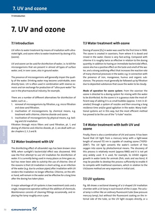 7. UV and ozone
70
7
CHAPTER
7.1 Introduction
7.1 Introduction
UV refers to water treatment by means of irradiation with ultra-
violet light, and ozone refers to water treatment by dosing of O3
(ozone).
UV and ozone can be used for disinfection of water, i.e. to kill the
microorganisms that are present in almost all types of surface
water, and, in rarer cases, also in ground water.
The presence of microorganisms will generally impair the quali-
ty of the water. Drinking water may become undrinkable, even
directly toxic. UV is often used in combination with reverse os-
mosis and ion exchange for production of “ultra-pure water”for
use in the pharmaceutical industry, for example.
There are a number of different alternatives for disinfection of
water, such as ...
1. removal of microorganisms by filtration, e.g. micro filtration
and slow sand filtration.
2. inactivation of microorganisms by chemical means, e.g.
treatment with chlorine, chlorine dioxide and ozone.
3. inactivation of microorganisms by physical means, e.g. boil-
ing and UV irradiation.
Filtration through micro filters and sand filtration, pt. 1, and
dosing of chlorine and chlorine dioxide, pt. 2, are dealt with un-
der chapters 2, 3 ,5 and 8.
7.2 Water treatment with UV
The disinfecting effect of ultraviolet rays has been known since
1878, when sunlight’s bactericidal effect was discovered. 1910
saw the first attempt to use UV irradiation for disinfection of
water. It is currently being used in many places as time goes on,
but has never been able to outstrip the use of chlorine. One of
the reasons is that UV irradiation is short-acting, as an infection
of the water (e.g. due to unclean pipes) after irradiation with UV
renders the irradiation no longer effective. Chlorine, on the oth-
er hand, will remain in the water and be effective for a long time
after the dosing has taken place.
A major advantage of UV systems is low investment costs and a
single, inexpensive operation without the addition of chemicals.
Maintenance consists of cleaning fittings occasionally, and re-
placing the lamp roughly once a year.
7.3 Water treatment with ozone
Dosing of ozone [O3] in water was used for the first time in 1906.
The ozone is created in ozonisers, from where it is dosed and
mixed in the water. Ozone is very fast-acting. Compared with
chlorine it is roughly twice as effective in relation to the dosing
quantity. In addition to having an immediate bactericidal effect,
ozone also has a positive effect on the taste and smell of the wa-
ter, and a strong oxidising effect that increases the reaction rate
of many chemical processes in the water, e.g. in connection with
the presence of iron, manganese, humus and organic sub-
stances. The process must generally be followed up by filtration
due to deposited substances that cause the water to be cloudy.
Mode of operation for ozone system: From the ozoniser the
ozone is directed to a dosing system for mixing with the water
to be disinfected. As the ozone is in a gaseous state the most ef-
ficient way of adding it is as small bubbles (approx. 3 mm in di-
ameter) through a system of nozzles and then ensuring a long
residence time and/or good agitation in the water. Many tradi-
tional systems act in this way, but the most efficient method
has proved to be the use of the “U-tube”reactor.
7.4 Water treatment with both UV and
ozone
Finally, there is also a combination of UV and ozone. It has been
found that UV light from a mercury lamp with a light-wave
length of around 172 nm is capable of creating ozone (“FOTO-
ZON”). The UV light converts the water’s content of free
oxygen into ozone by photochemical means. The discovery of
this process is relatively recent (approx.1980) and it is not yet
very widely used. It is used, for example, to inhibit organic
growth in water tanks for animals (fish, seals and sea lions). It
may be possible to develop the process sufficiently to enable it
to compete with traditional ozonisers, which in relation to the
UV/ozone method are very expensive in initial cost.
7.5 UV systems
Fig. 68 shows a sectional drawing of a U-shaped UV irradiation
chamber with a UV lamp in each branch of the U-pipe. The actu-
al lamp is either like an ordinary fluorescent tube (low-pressure
mercury lamp), but without the fluorescent coating on the in-
ternal side of the tube, so the UV light escapes directly, or a
7. UV and ozone
 