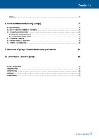 7.8.2 Ozone . . . . . . . . . . . . . . . . . . . . . . . . . . . . . . . . . . . . . . . . . . . . . . . . . . . . . . . . . . . . . . . . . . . . . . . . . . . . . . . . . . . . . . . . . . . . . 73
8. Chemical treatment (dosing pumps) 74
8.1 INTRODUCTION . . . . . . . . . . . . . . . . . . . . . . . . . . . . . . . . . . . . . . . . . . . . . . . . . . . . . . . . . . . . . . . . . . . . . . . . . . . . . . . . . . 74
8.2 LIST OF THE MOST IMPORTANT CHEMICALS . . . . . . . . . . . . . . . . . . . . . . . . . . . . . . . . . . . . . . . . . . . . . . . . . . . . . . . . . . 74
8.3 DOSING PUMP APPLICATION . . . . . . . . . . . . . . . . . . . . . . . . . . . . . . . . . . . . . . . . . . . . . . . . . . . . . . . . . . . . . . . . . . . . . . 76
8.3.1 Dosing in distillation systems . . . . . . . . . . . . . . . . . . . . . . . . . . . . . . . . . . . . . . . . . . . . . . . . . . . . . . . . . . . . . . . . . . . . . . 76
8.3.2 Installation of dosing pumps . . . . . . . . . . . . . . . . . . . . . . . . . . . . . . . . . . . . . . . . . . . . . . . . . . . . . . . . . . . . . . . . . . . . . . . 77
8.4 SAMPLE CALCULATION . . . . . . . . . . . . . . . . . . . . . . . . . . . . . . . . . . . . . . . . . . . . . . . . . . . . . . . . . . . . . . . . . . . . . . . . . . . . 79
8.5 THEORY: CHEMICAL TREATMENT . . . . . . . . . . . . . . . . . . . . . . . . . . . . . . . . . . . . . . . . . . . . . . . . . . . . . . . . . . . . . . . . . . . 80
8.6 THEORY: DOSING PUMPS . . . . . . . . . . . . . . . . . . . . . . . . . . . . . . . . . . . . . . . . . . . . . . . . . . . . . . . . . . . . . . . . . . . . . . . . . . 81
9. Overview of pumps in water treatment applications 84
10. Overview of Grundfos pumps 86
SOURCE REFERENCES . . . . . . . . . . . . . . . . . . . . . . . . . . . . . . . . . . . . . . . . . . . . . . . . . . . . . . . . . . . . . . . . . . . . . . . . . . . . . . . . 88
LIST OF FIGURES . . . . . . . . . . . . . . . . . . . . . . . . . . . . . . . . . . . . . . . . . . . . . . . . . . . . . . . . . . . . . . . . . . . . . . . . . . . . . . . . . . . . . 89
LIST OF TABLES . . . . . . . . . . . . . . . . . . . . . . . . . . . . . . . . . . . . . . . . . . . . . . . . . . . . . . . . . . . . . . . . . . . . . . . . . . . . . . . . . . . . . . 91
GLOSSARY . . . . . . . . . . . . . . . . . . . . . . . . . . . . . . . . . . . . . . . . . . . . . . . . . . . . . . . . . . . . . . . . . . . . . . . . . . . . . . . . . . . . . . . . . . 92
SUBJECT INDEX . . . . . . . . . . . . . . . . . . . . . . . . . . . . . . . . . . . . . . . . . . . . . . . . . . . . . . . . . . . . . . . . . . . . . . . . . . . . . . . . . . . . . 94
Contents
7
 