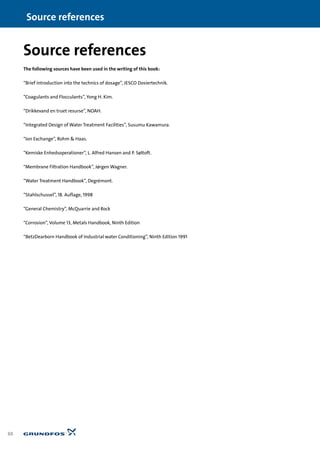 88
Source references
The following sources have been used in the writing of this book:
“Brief introduction into the technics of dosage”, JESCO Dosiertechnik.
“Coagulants and Flocculants”, Yong H. Kim.
“Drikkevand en truet resurse”, NOAH.
“Integrated Design of Water Treatment Facilities”, Susumu Kawamura.
“Ion Exchange”, Rohm & Haas.
“Kemiske Enhedsoperationer”, L. Alfred Hansen and P. Søltoft.
“Membrane Filtration Handbook”, Jørgen Wagner.
“Water Treatment Handbook”, Degrémont.
“Stahlschussel”, 18. Auflage, 1998
“General Chemistry”, McQuarrie and Rock
“Corrosion”, Volume 13, Metals Handbook, Ninth Edition
“BetzDearborn Handbook of Industrial water Conditioning”, Ninth Edition 1991
Source references
 