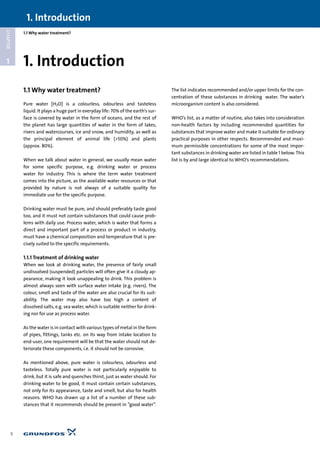 1.1 Why water treatment?
1
CHAPTER
1.1 Why water treatment?
Pure water [H2O] is a colourless, odourless and tasteless
liquid. It plays a huge part in everyday life: 70% of the earth’s sur-
face is covered by water in the form of oceans, and the rest of
the planet has large quantities of water in the form of lakes,
rivers and watercourses, ice and snow, and humidity, as well as
the principal element of animal life (>50%) and plants
(approx. 80%).
When we talk about water in general, we usually mean water
for some specific purpose, e.g. drinking water or process
water for industry. This is where the term water treatment
comes into the picture, as the available water resources or that
provided by nature is not always of a suitable quality for
immediate use for the specific purpose.
Drinking water must be pure, and should preferably taste good
too, and it must not contain substances that could cause prob-
lems with daily use. Process water, which is water that forms a
direct and important part of a process or product in industry,
must have a chemical composition and temperature that is pre-
cisely suited to the specific requirements.
1.1.1 Treatment of drinking water
When we look at drinking water, the presence of fairly small
undissolved (suspended) particles will often give it a cloudy ap-
pearance, making it look unappealing to drink. This problem is
almost always seen with surface water intake (e.g. rivers). The
colour, smell and taste of the water are also crucial for its suit-
ability. The water may also have too high a content of
dissolved salts, e.g. sea water, which is suitable neither for drink-
ing nor for use as process water.
As the water is in contact with various types of metal in the form
of pipes, fittings, tanks etc. on its way from intake location to
end-user, one requirement will be that the water should not de-
teriorate these components, i.e. it should not be corrosive.
As mentioned above, pure water is colourless, odourless and
tasteless. Totally pure water is not particularly enjoyable to
drink, but it is safe and quenches thirst, just as water should. For
drinking water to be good, it must contain certain substances,
not only for its appearance, taste and smell, but also for health
reasons. WHO has drawn up a list of a number of these sub-
stances that it recommends should be present in “good water”.
The list indicates recommended and/or upper limits for the con-
centration of these substances in drinking water. The water’s
microorganism content is also considered.
WHO’s list, as a matter of routine, also takes into consideration
non-health factors by including recommended quantities for
substances that improve water and make it suitable for ordinary
practical purposes in other respects. Recommended and maxi-
mum permissible concentrations for some of the most impor-
tant substances in drinking water are listed in table 1 below. This
list is by and large identical to WHO’s recommendations.
1. Introduction
8
1. Introduction
 