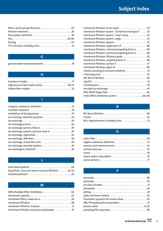 filters, technical specifications . . . . . . . . . . . . . . . . . . . . . . . . . . . .62
filtration elements . . . . . . . . . . . . . . . . . . . . . . . . . . . . . . . . . . . . . . .28
flocculation, definition . . . . . . . . . . . . . . . . . . . . . . . . . . . . . . . . . . .81
flux . . . . . . . . . . . . . . . . . . . . . . . . . . . . . . . . . . . . . . . . . . . . . . . . . .50, 60
fouling . . . . . . . . . . . . . . . . . . . . . . . . . . . . . . . . . . . . . . . . . . . . . . . . . .63
FTU, Formazin Turbidity Units . . . . . . . . . . . . . . . . . . . . . . . . . . . . .12
G
ground-water-based waterworks . . . . . . . . . . . . . . . . . . . . . . . . . .19
H
hardness of water . . . . . . . . . . . . . . . . . . . . . . . . . . . . . . . . . . . . . . . . .11
high-pressure feed-water pump . . . . . . . . . . . . . . . . . . . . . . .58, 63
hollow fiber module . . . . . . . . . . . . . . . . . . . . . . . . . . . . . . . . . . . . . .52
I
inorganic substance, definition . . . . . . . . . . . . . . . . . . . . . . . . . . . .12
insoluble substance . . . . . . . . . . . . . . . . . . . . . . . . . . . . . . . . . . . . . .10
installation of dosing pumps . . . . . . . . . . . . . . . . . . . . . . . . . . . . . .77
ion exchang, industrial purposes . . . . . . . . . . . . . . . . . . . . . . . . . .43
ion exchange . . . . . . . . . . . . . . . . . . . . . . . . . . . . . . . . . . . . . . . . . . . .42
ion exchange process . . . . . . . . . . . . . . . . . . . . . . . . . . . . . . . . . . . . .42
ion exchange systems, flow in . . . . . . . . . . . . . . . . . . . . . . . . . . . .47
ion exchange systems, pressure drop in . . . . . . . . . . . . . . . . . . .47
ion exchange, application . . . . . . . . . . . . . . . . . . . . . . . . . . . . . . . .43
ion exchange, definition . . . . . . . . . . . . . . . . . . . . . . . . . . . . . . . . . .42
ion exchange, mixed-bed units . . . . . . . . . . . . . . . . . . . . . . . . . . .44
ion exchange, two-bed systems . . . . . . . . . . . . . . . . . . . . . . . . . . .43
ion exchangers, industrial . . . . . . . . . . . . . . . . . . . . . . . . . . . . . . . .45
L
land-based systems . . . . . . . . . . . . . . . . . . . . . . . . . . . . . . . . . . . . . .64
liquid flow, nano and reverse osmosis filtration . . . . . . . . .61, 62
localised pollution . . . . . . . . . . . . . . . . . . . . . . . . . . . . . . . . . . . . . . .24
M
MED, Multiple-Effect Distillation . . . . . . . . . . . . . . . . . . . . . . . . . .64
membrane capacity . . . . . . . . . . . . . . . . . . . . . . . . . . . . . . . . . . . . . .63
membrane filters, materials in . . . . . . . . . . . . . . . . . . . . . . . . . . . .50
membrane filtration . . . . . . . . . . . . . . . . . . . . . . . . . . . . . . . . . . . . .48
membrane filtration modules . . . . . . . . . . . . . . . . . . . . . . . . . . . . .51
membrane filtration of process wastewater . . . . . . . . . . . . . . .57
membrane filtration of sea water . . . . . . . . . . . . . . . . . . . . . . . . .59
membrane filtration system, “Christmas-tree layout” . . . . . .55
membrane filtration system, “Loop”setup . . . . . . . . . . . . . . . . .55
membrane filtration system, single . . . . . . . . . . . . . . . . . . . . . . . .55
membrane filtration systems . . . . . . . . . . . . . . . . . . . . . . . . . . . . .55
membrane filtration, application of . . . . . . . . . . . . . . . . . . . . . . .48
membrane filtration, chemical propelling force in . . . . . . . . .49
membrane filtration, electrical propelling force in . . . . . . . . .48
membrane filtration, filtration grade . . . . . . . . . . . . . . . . . . . . . .50
membrane filtration, propelling force in . . . . . . . . . . . . . . . . . . .48
membrane filtration, pumps in . . . . . . . . . . . . . . . . . . . . . . . . . . . .57
membrane filtration, types of . . . . . . . . . . . . . . . . . . . . . . . . . . . .49
metals according to corrosion tendency . . . . . . . . . . . . . . . . . . . .13
metering pump . . . . . . . . . . . . . . . . . . . . . . . . . . . . . . . . . . . . . . . . . .74
MF, Micro Filtration . . . . . . . . . . . . . . . . . . . . . . . . . . . . . . . . . . . . . .49
mg Pt/l . . . . . . . . . . . . . . . . . . . . . . . . . . . . . . . . . . . . . . . . . . . . . . . . . .12
microSiemens . . . . . . . . . . . . . . . . . . . . . . . . . . . . . . . . . . . . . . . . . . . .10
mix-bed ion exchanger . . . . . . . . . . . . . . . . . . . . . . . . . . . . . . . . . . .45
MSF, Multi-Stage Flash . . . . . . . . . . . . . . . . . . . . . . . . . . . . . . . . . . .64
multi-effect distillation system . . . . . . . . . . . . . . . . . . . . . . .66, 68
N
NF, Nano-filtration . . . . . . . . . . . . . . . . . . . . . . . . . . . . . . . . . . . . . . .49
nitrate . . . . . . . . . . . . . . . . . . . . . . . . . . . . . . . . . . . . . . . . . . . . . . . . . . .24
NTU, Nephelometric Turbidity Units . . . . . . . . . . . . . . . . . . . . . . .12
O
oliver filter . . . . . . . . . . . . . . . . . . . . . . . . . . . . . . . . . . . . . . . . . . . . . . .36
organic substance, definition . . . . . . . . . . . . . . . . . . . . . . . . . . . . .12
osmosis and reverse osmosis . . . . . . . . . . . . . . . . . . . . . . . . . . . . . .61
osmotic pressure . . . . . . . . . . . . . . . . . . . . . . . . . . . . . . . . . . . . . . . . .61
ozone . . . . . . . . . . . . . . . . . . . . . . . . . . . . . . . . . . . . . . . . . . . . . . . . . . .70
ozone system, description . . . . . . . . . . . . . . . . . . . . . . . . . . . . . . . .72
ozone systems . . . . . . . . . . . . . . . . . . . . . . . . . . . . . . . . . . . . . . . . . . . .71
P
permeate . . . . . . . . . . . . . . . . . . . . . . . . . . . . . . . . . . . . . . . . . . . . . . . .48
pesticides . . . . . . . . . . . . . . . . . . . . . . . . . . . . . . . . . . . . . . . . . . . . . . . .24
pH value of water . . . . . . . . . . . . . . . . . . . . . . . . . . . . . . . . . . . . . . . . .11
phosphate . . . . . . . . . . . . . . . . . . . . . . . . . . . . . . . . . . . . . . . . . . . . . . .24
pitting . . . . . . . . . . . . . . . . . . . . . . . . . . . . . . . . . . . . . . . . . . . . . . . . . . .14
plate and frame module . . . . . . . . . . . . . . . . . . . . . . . . . . . . . . . . . .54
Poiseuille’s equation for laminar flow . . . . . . . . . . . . . . . . . . . . .36
PRE, Pitting Resistance Equivalent . . . . . . . . . . . . . . . . . . . . . . . . .15
process water . . . . . . . . . . . . . . . . . . . . . . . . . . . . . . . . . . . . . . . . .9, 26
pulsating filter operation . . . . . . . . . . . . . . . . . . . . . . . . . . . . . . . . .40
95
Subject index
 