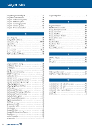 pumps for regeneration liquids . . . . . . . . . . . . . . . . . . . . . . . . . . .47
pumps for standard filtration . . . . . . . . . . . . . . . . . . . . . . . . . . . . .28
pumps in brackish-water systems . . . . . . . . . . . . . . . . . . . . . . . . .58
pumps in distillation systems . . . . . . . . . . . . . . . . . . . . . . . . . . . . .66
pumps in ion exchange systems . . . . . . . . . . . . . . . . . . . . . . . . . .47
pumps in sea water systems . . . . . . . . . . . . . . . . . . . . . . . . . . . . . .60
pumps in UV and ozone systems . . . . . . . . . . . . . . . . . . . . . . . . . .72
R
raw-water pump . . . . . . . . . . . . . . . . . . . . . . . . . . . . . . . . . . . . . . . . .58
readily soluble substance . . . . . . . . . . . . . . . . . . . . . . . . . . . . . . . . .10
recirculation pump . . . . . . . . . . . . . . . . . . . . . . . . . . . . . . . . . . .58, 69
regeneration . . . . . . . . . . . . . . . . . . . . . . . . . . . . . . . . . . . . . . . . . . . . .43
removal of silica . . . . . . . . . . . . . . . . . . . . . . . . . . . . . . . . . . . . . . . . .44
resins . . . . . . . . . . . . . . . . . . . . . . . . . . . . . . . . . . . . . . . . . . . . . . . . . . .42
reverse osmosis . . . . . . . . . . . . . . . . . . . . . . . . . . . . . . . . . . . . . . .49, 61
Reverse osmosis system . . . . . . . . . . . . . . . . . . . . . . . . . . . . . . . . . .58
RO, Reverse Osmosis filtration . . . . . . . . . . . . . . . . . . . . . . . . . . . .49
S
sample calculation, dosing . . . . . . . . . . . . . . . . . . . . . . . . . . . . . . . .78
sand filter in closed tank . . . . . . . . . . . . . . . . . . . . . . . . . . . . . . . . .20
sand filtration . . . . . . . . . . . . . . . . . . . . . . . . . . . . . . . . . . . . . . . . . . . .18
scaling . . . . . . . . . . . . . . . . . . . . . . . . . . . . . . . . . . . . . . . . . . . . . . . . . .63
SCC, stress corrosion cracking . . . . . . . . . . . . . . . . . . . . . . . . . . . . .16
SDI, Silt Density Index . . . . . . . . . . . . . . . . . . . . . . . . . . . . . . . . . . . .12
Sea-based systems . . . . . . . . . . . . . . . . . . . . . . . . . . . . . . . . . . . . . . .64
sea water pumps . . . . . . . . . . . . . . . . . . . . . . . . . . . . . . . . . . . . . . . .66
sea water systems built into a container . . . . . . . . . . . . . . . . . .60
sea water systems, energy recovery in . . . . . . . . . . . . . . . . . . . . .59
self-purifying process . . . . . . . . . . . . . . . . . . . . . . . . . . . . . . . . . . . .34
self-purifying tubular slot filters . . . . . . . . . . . . . . . . . . . . . . . . . .34
settling rate . . . . . . . . . . . . . . . . . . . . . . . . . . . . . . . . . . . . . . . . . . . . . .23
significance of filter area . . . . . . . . . . . . . . . . . . . . . . . . . . . . . . . . .37
significance of filter scaling and fouling . . . . . . . . . . . . . . . . . . .38
significance of liquid temperature . . . . . . . . . . . . . . . . . . . . . . . .38
single, distillation system . . . . . . . . . . . . . . . . . . . . . . . . . . . . . . . .64
single-stage distillation system . . . . . . . . . . . . . . . . . . . . . . . . . . .64
slightly soluble substance . . . . . . . . . . . . . . . . . . . . . . . . . . . . . . . .10
slot filters . . . . . . . . . . . . . . . . . . . . . . . . . . . . . . . . . . . . . . . . . . . . . . .33
spiral wound module . . . . . . . . . . . . . . . . . . . . . . . . . . . . . . . . . . . . .53
SS, Suspended Solids . . . . . . . . . . . . . . . . . . . . . . . . . . . . . . . . . . . . . .12
stainless steel . . . . . . . . . . . . . . . . . . . . . . . . . . . . . . . . . . . . . . . . . . . .14
standard filtration . . . . . . . . . . . . . . . . . . . . . . . . . . . . . . . . . . . . . . .28
standard filtration, choice of pump . . . . . . . . . . . . . . . . . . . . . . .28
Stoke’s Law . . . . . . . . . . . . . . . . . . . . . . . . . . . . . . . . . . . . . . . . . . . . . .23
suction line, dosing . . . . . . . . . . . . . . . . . . . . . . . . . . . . . . . . . . . . . . .78
surface water . . . . . . . . . . . . . . . . . . . . . . . . . . . . . . . . . . . . . . . . . . . .21
suspended particles . . . . . . . . . . . . . . . . . . . . . . . . . . . . . . . . . . . . . . .8
T
tangential filtration . . . . . . . . . . . . . . . . . . . . . . . . . . . . . . . . . . . . . .48
TDS, Total Dissolved Solids . . . . . . . . . . . . . . . . . . . . . . . . . . . . . . . .10
theory, chemical treatment . . . . . . . . . . . . . . . . . . . . . . . . . . . . . . .80
theory, evaporation . . . . . . . . . . . . . . . . . . . . . . . . . . . . . . . . . . . . . .67
theory, filter flow . . . . . . . . . . . . . . . . . . . . . . . . . . . . . . . . . . . . . . . .36
theory, membrane filtration . . . . . . . . . . . . . . . . . . . . . . . . . . . . . .60
theory, UV and ozone . . . . . . . . . . . . . . . . . . . . . . . . . . . . . . . . . . . . .73
titanium . . . . . . . . . . . . . . . . . . . . . . . . . . . . . . . . . . . . . . . . . . . . . . . . .15
tubular module . . . . . . . . . . . . . . . . . . . . . . . . . . . . . . . . . . . . . . . . . . .51
tubular slot filters . . . . . . . . . . . . . . . . . . . . . . . . . . . . . . . . . . . . . . . .33
turbidity . . . . . . . . . . . . . . . . . . . . . . . . . . . . . . . . . . . . . . . . . . . . . . . . . .9
types of filter, overview . . . . . . . . . . . . . . . . . . . . . . . . . . . . . . . . . . .28
U
UF, Ultra Filtration . . . . . . . . . . . . . . . . . . . . . . . . . . . . . . . . . . . . . . .49
UV . . . . . . . . . . . . . . . . . . . . . . . . . . . . . . . . . . . . . . . . . . . . . . . . . . . . . .70
UV systems . . . . . . . . . . . . . . . . . . . . . . . . . . . . . . . . . . . . . . . . . . . . . .70
V
VVC, evaporation system . . . . . . . . . . . . . . . . . . . . . . . . . . . . . . . . .64
VVC, Vacuum Vapour Compression . . . . . . . . . . . . . . . . . . . . . . . .64
W
water treatment with both UV and ozone . . . . . . . . . . . . . . . . .70
water treatment with ozone . . . . . . . . . . . . . . . . . . . . . . . . . . . . . .70
water treatment with UV . . . . . . . . . . . . . . . . . . . . . . . . . . . . . . . . .70
waterworks based on ground water . . . . . . . . . . . . . . . . . . . . . . .19
wavelength . . . . . . . . . . . . . . . . . . . . . . . . . . . . . . . . . . . . . . . . . . . . . .73
WHO’s list . . . . . . . . . . . . . . . . . . . . . . . . . . . . . . . . . . . . . . . . . . . . . . . .8
96
Subject index
 