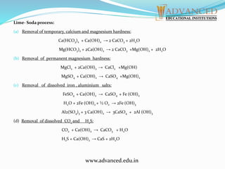 Lime- Soda process:
(a) Removal of temporary, calcium and magnesium hardness:
Ca(HCO3)2 + Ca(OH)2 → 2 CaCO3 + 2H2O
Mg(HCO3)2 + 2Ca(OH)2 → 2 CaCO3 +Mg(OH)2 + 2H2O
(b) Removal of permanent magnesium hardness:
MgCl2 + 2Ca(OH)2 → CaCl2 +Mg(OH)
MgSO4 + Ca(OH)2 → CaSO4 +Mg(OH)2
(c) Removal of dissolved iron , aluminium salts:
FeSO4 + Ca(OH)2 → CaSO4 + Fe (OH)2
H2O + 2Fe (OH)2 + ½ O2 → 2Fe (OH)3
Al2(SO4)3 + 3 Ca(OH)2 → 3CaSO4 + 2Al (OH)3
(d) Removal of dissolved CO2 and H2S:
CO2 + Ca(OH)2 → CaCO3 + H2O
H2S + Ca(OH)2 → CaS + 2H2O
www.advanced.edu.in
 