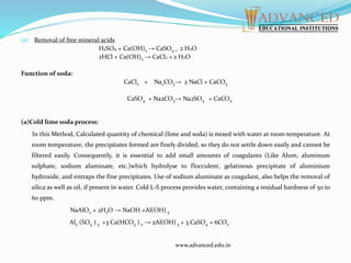 (e) Removal of free mineral acids
H2SO4 + Ca(OH)2 → CaSO4 + 2 H2O
2HCl + Ca(OH)2 → CaCl2 + 2 H2O
Function of soda:
CaCl2 + Na2CO3→ 2 NaCl + CaCO3
CaSO4 + Na2CO3→ Na2SO4 + CaCO3
(a)Cold lime soda process:
In this Method, Calculated quantity of chemical (lime and soda) is mixed with water at room temperature. At
room temperature, the precipitates formed are finely divided, so they do not settle down easily and cannot be
filtered easily. Consequently, it is essential to add small amounts of coagulants (Like Alum, aluminum
sulphate, sodium aluminate, etc.)which hydrolyse to flocculent, gelatinous precipitate of aluminium
hydroxide, and entraps the fine precipitates. Use of sodium aluminate as coagulant, also helps the removal of
silica as well as oil, if present in water. Cold L-S process provides water, containing a residual hardness of 50 to
60 ppm.
NaAlO2 + 2H2O → NaOH +Al(OH) 3
Al2 (SO4 ) 3 +3 Ca(HCO3 ) 2 → 2Al(OH) 3 + 3 CaSO4 + 6CO2
www.advanced.edu.in
 