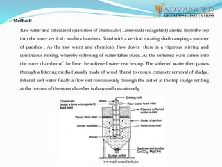 Method:
Raw water and calculated quantities of chemicals ( Lime+soda+coagulant) are fed from the top
into the inner vertical circular chambers, fitted with a vertical rotating shaft carrying a number
of paddles , As the raw water and chemicals flow down there is a vigorous stirring and
continuous mixing, whereby softening of water takes place. As the softened ware comes into
the outer chamber of the lime the softened water reaches up. The softened water then passes
through a filtering media (usually made of wood fibers) to ensure complete removal of sludge.
Filtered soft water finally a flow out continuously through the outlet at the top sludge settling
at the bottom of the outer chamber is drawn off occasionally.
www.advanced.edu.in
 