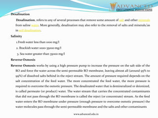 Desalination
Desalination, refers to any of several processes that remove some amount of salt and other minerals
from saline water. More generally, desalination may also refer to the removal of salts and minerals,[as
in soil desalination.
Salinity
1.Fresh water less than 1000 mg/l
2. Brackish water 1000-35000 mg/l
3. Sea water greater than 35000 mg/l
Reverse Osmosis
Reverse Osmosis works by using a high pressure pump to increase the pressure on the salt side of the
RO and force the water across the semi-permeable RO membrane, leaving almost all (around 95% to
99%) of dissolved salts behind in the reject stream. The amount of pressure required depends on the
salt concentration of the feed water. The more concentrated the feed water, the more pressure is
required to overcome the osmotic pressure. The desalinated water that is demineralized or deionized,
is called permeate (or product) water. The water stream that carries the concentrated contaminants
that did not pass through the RO membrane is called the reject (or concentrate) stream. As the feed
water enters the RO membrane under pressure (enough pressure to overcome osmotic pressure) the
water molecules pass through the semi-permeable membrane and the salts and other contaminants
www.advanced.edu.in
 