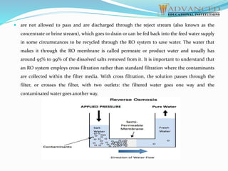  are not allowed to pass and are discharged through the reject stream (also known as the
concentrate or brine stream), which goes to drain or can be fed back into the feed water supply
in some circumstances to be recycled through the RO system to save water. The water that
makes it through the RO membrane is called permeate or product water and usually has
around 95% to 99% of the dissolved salts removed from it. It is important to understand that
an RO system employs cross filtration rather than standard filtration where the contaminants
are collected within the filter media. With cross filtration, the solution passes through the
filter, or crosses the filter, with two outlets: the filtered water goes one way and the
contaminated water goes another way.
 