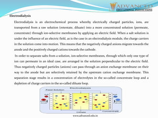 Electrodialysis
Electrodialysis is an electrochemical process whereby electrically charged particles, ions, are
transported from a raw solution (retentate, diluate) into a more concentrated solution (permeate,
concentrate) through ion-selective membranes by applying an electric field. When a salt solution is
under the influence of an electric field, as is the case in an electrodialysis module, the charge carriers
in the solution come into motion. This means that the negatively charged anions migrate towards the
anode and the positively charged cations towards the cathode.
In order to separate salts from a solution, ion-selective membranes, through which only one type of
ion can permeate in an ideal case, are arranged in the solution perpendicular to the electric field.
Thus negatively charged particles (anions) can pass through an anion exchange membrane on their
way to the anode but are selectively retained by the upstream cation exchange membrane. This
separation stage results in a concentration of electrolytes in the so-called concentrate loop and a
depletion of charge carriers in the so-called diluate loop.
www.advanced.edu.in
 