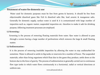 Treatment of water for domestic use
Water used for domestic purposes must be free from germs & bacteria. It should be free from
objectionable dissolved gases like H2S & dissolved salts like, lead arsenic & manganese salts.
Generally for domestic supply, surface water is used & it is contaminated with large number of
impurities such as, organic matter, suspended impurities etc. therefore to make it safe for drinking
purpose, following treatment processes are employed.
(1) Screening :
Screening is the process of removing floating materials from water. Raw water is allowed to pass
through a screen having a large number of perforations which removes the large & small floating
matter.
(2) Sedimentation :
It is the process of removing insoluble impurities by allowing the water to stay undisturbed for
sometime. Water is allowed to settle in big tanks or reservoirs for a number of hours. The suspended
materials, other than living organisms which float due to the gases they produce, settle down at the
bottom due to the force of gravity. The process of sedimentation is generally carried out in continuous
flow type tanks in which water flows continuously in a horizontal, radial or vertical directions at
uniform rate.
www.advanced.edu.in
 