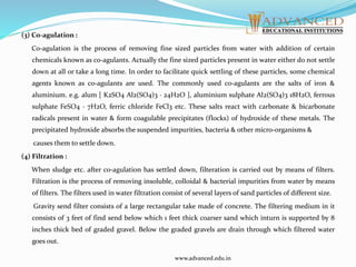 (3) Co-agulation :
Co-agulation is the process of removing fine sized particles from water with addition of certain
chemicals known as co-agulants. Actually the fine sized particles present in water either do not settle
down at all or take a long time. In order to facilitate quick settling of these particles, some chemical
agents known as co-agulants are used. The commonly used co-agulants are the salts of iron &
aluminium. e.g. alum [ K2SO4 Al2(SO4)3 · 24H2O ], aluminium sulphate Al2(SO4)3 18H2O, ferrous
sulphate FeSO4 · 7H2O, ferric chloride FeCl3 etc. These salts react with carbonate & bicarbonate
radicals present in water & form coagulable precipitates (flocks) of hydroxide of these metals. The
precipitated hydroxide absorbs the suspended impurities, bacteria & other micro-organisms &
causes them to settle down.
(4) Filtration :
When sludge etc. after co-agulation has settled down, filteration is carried out by means of filters.
Filtration is the process of removing insoluble, colloidal & bacterial impurities from water by means
of filters. The filters used in water filtration consist of several layers of sand particles of different size.
Gravity send filter consists of a large rectangular take made of concrete. The filtering medium in it
consists of 3 feet of find send below which 1 feet thick coarser sand which inturn is supported by 8
inches thick bed of graded gravel. Below the graded gravels are drain through which filtered water
goes out.
www.advanced.edu.in
 