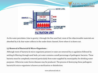 As the water percolates ( due to gravity ) through the fine sand bed, most of the objectionable materials are
absorbed by it & clear water collects in the under drain channel, form where it is drawn out.
(5) Removal of Bacterial & Micro-Organisms :
Although most of bacteria & micro-organisms present in water are removed by co-agulation followed by
settling & filtering through sand beds, yet water contains a small percentage of pathogenic bacteria. These
bacteria must be completely removed particularly from water supplied by municipality for drinking water
purposes. Otherwise water borne diseases may be produced. The process of destroying these pathogenic
bacterial & micro-organisms is known as sterilization or disinfection.
www.advanced.edu.in
 