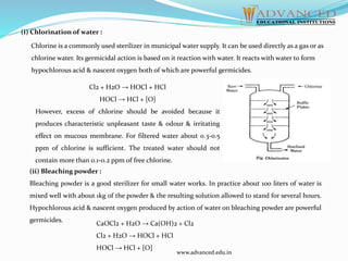 (i) Chlorination of water :
Chlorine is a commonly used sterilizer in municipal water supply. It can be used directly as a gas or as
chlorine water. Its germicidal action is based on it reaction with water. It reacts with water to form
hypochlorous acid & nascent oxygen both of which are powerful germicides.
Cl2 + H2O → HOCl + HCl
HOCl → HCl + [O]
However, excess of chlorine should be avoided because it
produces characteristic unpleasant taste & odour & irritating
effect on mucous membrane. For filtered water about 0.3-0.5
ppm of chlorine is sufficient. The treated water should not
contain more than 0.1-0.2 ppm of free chlorine.
(ii) Bleaching powder :
Bleaching powder is a good sterilizer for small water works. In practice about 100 liters of water is
mixed well with about 1kg of the powder & the resulting solution allowed to stand for several hours.
Hypochlorous acid & nascent oxygen produced by action of water on bleaching powder are powerful
germicides.
CaOCl2 + H2O → Ca(OH)2 + Cl2
Cl2 + H2O → HOCl + HCl
HOCl → HCl + [O]
www.advanced.edu.in
 