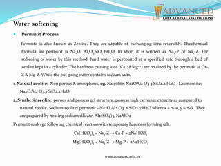 Water softening
 Permutit Process
Permutit is also known as Zeolite. They are capable of exchanging ions reversibly. Thechemical
formula for permutit is Na2O. Al2O3.SiO2.6H2O. In short it is written as Na2-P or Na2-Z. For
softening of water by this method, hard water is percolated at a specified rate through a bed of
zeolite kept in a cylinder. The hardness causing ions (Ca++ &Mg++) are retained by the permutit as Ca-
Z & Mg-Z. While the out going water contains sodium salts.
1. Natural zeolite: Non porous & amorphous, eg. Natrolite: Na2OAl2 O3 3 SiO2.2 H2O , Laumontite:
Na2O.Al2 O3.3 SiO2.2H2O
2. Synthetic zeolite: porous and possess gel structure, possess high exchange capacity as compared to
natural zeolite. Sodium zeolite/ permutit - Na2O.Al2 O3 .x SiO2.y H2O where x = 2-10, y = 2-6. They
are prepared by heating sodium silicate, Al2(SO4)3, NaAlO2
Permutit undergo following chemical reaction with temporary hardness forming salt.
Ca(HCO3)2 + Na2-Z → Ca-P + 2NaHCO3
Mg(HCO3)2 + Na2-Z → Mg-P + 2NaHCO3
www.advanced.edu.in
 