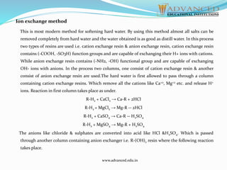 Ion exchange method
This is most modern method for softening hard water. By using this method almost all salts can be
removed completely from hard water and the water obtained is as good as distill water. In this process
two types of resins are used i.e. cation exchange resin & anion exchange resin, cation exchange resin
contains (-COOH, -SO3H) function groups and are capable of exchanging their H+ ions with cations.
While anion exchange resin contains (-NH2, -OH) functional group and are capable of exchanging
OH- ions with anions. In the process two columns, one consist of cation exchange resin & another
consist of anion exchange resin are used.The hard water is first allowed to pass through a column
containing cation exchange resins. Which remove all the cations like Ca+2, Mg+2 etc. and release H+
ions. Reaction in first column takes place as under.
R-H2 + CaCl2 → Ca-R + 2HCl
R-H2 + MgCl2 → Mg-R -- 2HCl
R-H2 + CaSO4 → Ca-R -- H2SO4
R-H2 + MgSO4 → Mg-R + H2SO4
The anions like chloride & sulphates are converted into acid like HCl &H2SO4. Which is passed
through another column containing anion exchanger i.e. R-(OH)2 resin where the following reaction
takes place.
www.advanced.edu.in
 