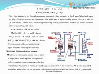 R-(OH)2 + 2HCl → R-Cl2 + 2H2O
R-(OH)2 + H2SO4 → R-SO4 + 2H2O
Water thus obtained is free from all cations and anions & is called soft water or distill water.When both resins
get fully exhausted then they are regenerated. The acidic resin is regenerated by passing dilute acid solution
(in first column). While basic resin is regenerated by passing dilute NaOH solution (in second column),
followed by washing with water.
Ca-R + 2HCl → R-H2 + CaCl2 in first
Mg-R + 2HCl → R-H2 + MgCl2 column
R-Cl2 + 2NaOH → R-(OH)2 + 2NaCl in second
R-SO4 + 2NaOH → R-(OH)2 + 2Na2SO4 column
The regenerated acidic and basic resins are
again reused for softening of hard water.
Mixed bed Dimineralization process:
Mixed bed of cationic and anionic resin is taken
in single vessel water is passed through mixed
bed, it comes in contact with two type of resins
several times. Production of deionized water having less than 1ppm of dissolved ions. When resin exhausted
mixed bed backwashed. Cation and anion exchange resin regenerated with NaOH and dil H2SO4 respectively.
www.advanced.edu.in
 