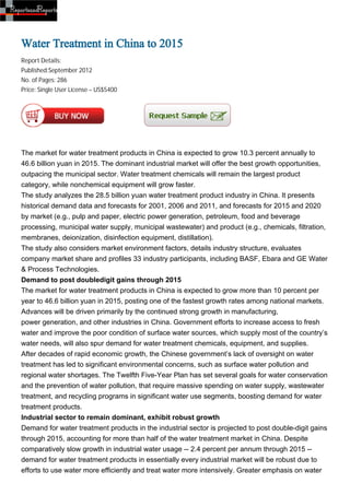 Water Treatment in China to 2015
Report Details:
Published:September 2012
No. of Pages: 286
Price: Single User License – US$5400




The market for water treatment products in China is expected to grow 10.3 percent annually to
46.6 billion yuan in 2015. The dominant industrial market will offer the best growth opportunities,
outpacing the municipal sector. Water treatment chemicals will remain the largest product
category, while nonchemical equipment will grow faster.
The study analyzes the 28.5 billion yuan water treatment product industry in China. It presents
historical demand data and forecasts for 2001, 2006 and 2011, and forecasts for 2015 and 2020
by market (e.g., pulp and paper, electric power generation, petroleum, food and beverage
processing, municipal water supply, municipal wastewater) and product (e.g., chemicals, filtration,
membranes, deionization, disinfection equipment, distillation).
The study also considers market environment factors, details industry structure, evaluates
company market share and profiles 33 industry participants, including BASF, Ebara and GE Water
& Process Technologies.
Demand to post doubledigit gains through 2015
The market for water treatment products in China is expected to grow more than 10 percent per
year to 46.6 billion yuan in 2015, posting one of the fastest growth rates among national markets.
Advances will be driven primarily by the continued strong growth in manufacturing,
power generation, and other industries in China. Government efforts to increase access to fresh
water and improve the poor condition of surface water sources, which supply most of the country’s
water needs, will also spur demand for water treatment chemicals, equipment, and supplies.
After decades of rapid economic growth, the Chinese government’s lack of oversight on water
treatment has led to significant environmental concerns, such as surface water pollution and
regional water shortages. The Twelfth Five-Year Plan has set several goals for water conservation
and the prevention of water pollution, that require massive spending on water supply, wastewater
treatment, and recycling programs in significant water use segments, boosting demand for water
treatment products.
Industrial sector to remain dominant, exhibit robust growth
Demand for water treatment products in the industrial sector is projected to post double-digit gains
through 2015, accounting for more than half of the water treatment market in China. Despite
comparatively slow growth in industrial water usage -- 2.4 percent per annum through 2015 --
demand for water treatment products in essentially every industrial market will be robust due to
efforts to use water more efficiently and treat water more intensively. Greater emphasis on water
 