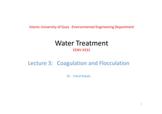 Islamic University of Gaza  ‐Environmental Engineering Department
Water TreatmentWater Treatment
EENV 4331
Lecture 3: Coagulation and Flocculation
Dr.   Fahid Rabah
1
 