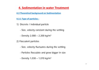 4. Sedimentation in water Treatment
4.3 Theoretical background on Sedimentation
4 3 1 Type of particles :4.3.1 Type of particles :
1) Discrete / individual particle
- Size, velocity constant during the settling
D it 2 000 2 200 k / 3- Density 2,000 – 2,200 kg/m3
2) Flocculent particles
- Size, velocity fluctuates during the settling
- Particles flocculate and grow bigger in size
- Density 1,030 – 1,070 kg/m3
19
Density 1,030 1,070 kg/m
 