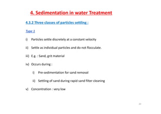 4. Sedimentation in water Treatment
4.3.2 Three classes of particles settling : 
Type 1Type 1
i) Particles settle discretely at a constant velocity
ii) Settle as individual particles and do not flocculate.
iii) E.g. : Sand, grit materialiii) E.g. : Sand, grit material 
iv) Occurs during :
i) Pre‐sedimentation for sand removal
ii) Settling of sand during rapid sand filter cleaning
v) Concentration : very low
20
 