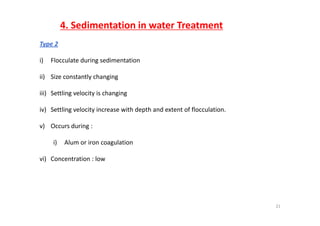 4. Sedimentation in water Treatment
Type 2
i) Flocculate during sedimentationi) Flocculate during sedimentation
ii) Size constantly changing
iii) Settling velocity is changing
iv) Settling velocity increase with depth and extent of flocculation.
v) Occurs during : 
i) Alum or iron coagulation
vi) Concentration : low
21
 