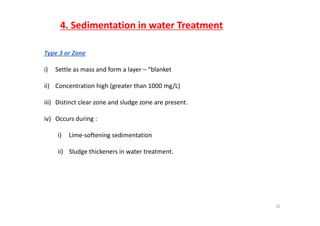 4. Sedimentation in water Treatment
Type 3 or Zone 
i) Settle as mass and form a layer – “blanket 
ii) Concentration high (greater than 1000 mg/L)ii) Concentration high (greater than 1000 mg/L)
iii) Distinct clear zone and sludge zone are present. 
iv) Occurs during :
i) Lime‐softening sedimentation
ii) Sludge thickeners in water treatment.
22
 